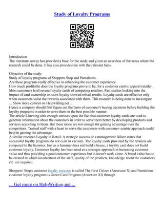 Study of Loyalty Programs
Introduction
The literature survey has provided a base for the study and given an overview of the areas where the
research could be done. It has also provided me with the relevant facts.
Objective of the study:
Study of loyalty programs of Shoppers Stop and Pantaloons.
Are these programs really effective in enhancing the customer experience.
How much profitable does the loyalty programs prove to be, for a customer centric apparel retailer.
Most customers hold several loyalty cards of competing retailers. Past studies looking into the
impact of card ownership on store loyalty showed mixed results. Loyalty cards are effective only
when customers value the rewards associated with them. This research is being done to investigate
... Show more content on Helpwriting.net ...
Hence a company should first figure out the basis of customer's buying decisions before building the
loyalty programs in order to serve them in the best possible manner.
The article Listening ain't enough stresses upon the fact that customer loyalty cards are used to
generate information about the customers in order to serve them better by developing products and
services according to them. But these alone are not enough for gaining advantage over the
competitors. Trained staff with a heart to serve the customers with customer–centric approach could
help in gaining the advantage.
A similar research Loyalty in Retail: A strategic success or a management failure states that
successful loyalty programs do not exist in vacuum. The loyalty cards provided by the retailers are
compared to the hammer. Just as a hammer does not build a house, a loyalty card does not build
customer loyalty. Customer loyalty has been used as a strategic approach in increasing customer
value and thus providing a good customer experience but it doesn't work alone. A brand value has to
be created in which involvement of the staff, quality of the products, knowledge about the customers
etc. are required.
Shoppers' Stop's customer loyalty program is called The First Citizen (Annexure X) and Pantaloons
customer loyalty program is Green Card Program (Annexure XI) through
... Get more on HelpWriting.net ...
 