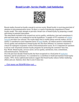 Brand Loyalty, Service Quality And Satisfaction
Recent studies focused on loyalty concept in services sector. Brand loyalty is receiving great deal of
attention in telecommunication sector. So there is a need of introducing comprehensive brand
loyalty model. This study attempts to provide a broad view of brand loyalty by proposing a model
and testing its potential antecedents.
The antecedents included in the research are service quality, satisfaction, trust and commitment.A
pilot and main study was conducted to test the hypotheses. A sample of 475 customers of cellular
network providers was selected. The results depict that in mobile phone network market, service
quality is considered as most important factor of brand loyalty. An indirect positive relationship of
service quality and satisfaction to brand loyalty has also been affirmed. As customer retention is
critical for strategists in dynamic world of telecommunication sector. So it is important for operators
to devise well–structured customer loyalty programs for protecting the customers' base line.
Key Words: Brand loyalty, services sector, service quality, satisfaction, trust, commitment,
telecommunications. Introduction
Over the past four decades brand loyalty has been recognized as a focal point of marketing
literatures and for practitioners. It is considered as a contributor to build and maintain brand equity
(Aaker, 1991). Some sophisticated analyses suggest that brand loyalty reduces further marketing
efforts and cost. Statistics show that it costs 6 times less
... Get more on HelpWriting.net ...
 