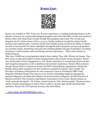 Rymax Essay
Rymax was founded in 1995. It has over 20 years experience as a leading marketing business in the
industry. It focuses on creating and managing programs and events that offer rewards and incentives.
Rymax offers only brand name rewards through their programs and events. The rewards and
programs are for various causes such as customer loyalty, employee recognition, player loyalty
(casinos) and corporate gifts. Customer loyalty tools include giving customers the ability to redeem
rewards or accrue points for future redemption through the points programs; giving away products
for customer loyalty; distributing retail gift card; building database through sweepstakes; rewarding
milestones or achievements; and customizing customer experiences ... Show more content on
Helpwriting.net ...
They have 10,000 top coveted products listed in their catalog. They offer 300 top–tier brands. They
have access to data and insight to custom designed player and customer loyalty programs. Rymax
uses social media to boost engagement as well. Rymax specializes in customizing certain rewards
and recognition programs as well as databases and customer experiences. Rymax offers exclusive
pricing. Rymax believe its practices increase the ROI of participating organizations. Rymax has
notable achievement recognition for their employee recognition program. They include: Top
Providers of Employee Recognition for nine consecutive years as rewarded by HRO Today
Magazine; Platinum Partner four years in a row for their outstanding employee programs by
Incentive Magazine; the Motivation Masters Award by Incentive Magazine; the Best Practices in
Business award by The Commerce and Industry Association of New Jersey. Rymax focuses on
"multi–generational appeal". All of these valued incentives "drive business goals." Businesses have
quality rewards and programs to choose from in order to increase their profits and retain their
customers. Rymax has a 99.9 percent accuracy rate when filling
... Get more on HelpWriting.net ...
 