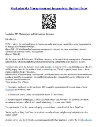 Marketing MA Management and International Business Essay
Marketing MA Management and International Business
Introduction
CRM is a term for methodologists, technologies and e–commerce capabilities –used by companies
to manage customer relationships.
(Foss, 2001:1) It is also called customer management, customer care and sometimes customer
centricity or customer–centric management.
(Brown, 2000:1)
All the names and definitions of CRM have customer, as its core–it is the management of customer
relationships, which attempts to revolutionize marketing and reshape entire business models.
To survive and grow the business must make a profit. To make a profit it has to find people who are
willing to pay more for its products/services than they cost. Therefore profit comes from ... Show
more content on Helpwriting.net ...
It is the result of the company creating such conditions for the customer so that the latter continue to
purchase from the organization –preferably for lifetime. For retailers the benefits of having loyal
customer base are enormous.
These are just few of them:
1. Companies can boost profits by almost 100 percent by retaining just 5 percent more of their
customers"( Reichheld, 1996)
2. It costs much less to keep a customer than it does to– recruit one.
3. Advertising costs are reduced. A loyal customer acts as an advocate of the company and helps
attract new customers. (Word –of– mouth advertising) (Lecture notes, 2004)
The question is: "Can the customer loyalty be created and retained for life these days?" or
"Is the loyalty a 'Holy Grail' and the retailers can only achieve a slight margin of preference for
certain time?"
A small survey into the types of consumers according to their degree of loyalty, the loyalty schemes
 