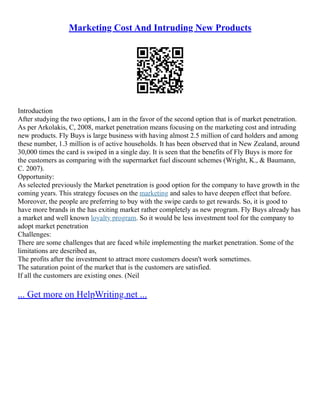 Marketing Cost And Intruding New Products
Introduction
After studying the two options, I am in the favor of the second option that is of market penetration.
As per Arkolakis, C, 2008, market penetration means focusing on the marketing cost and intruding
new products. Fly Buys is large business with having almost 2.5 million of card holders and among
these number, 1.3 million is of active households. It has been observed that in New Zealand, around
30,000 times the card is swiped in a single day. It is seen that the benefits of Fly Buys is more for
the customers as comparing with the supermarket fuel discount schemes (Wright, K., & Baumann,
C. 2007).
Opportunity:
As selected previously the Market penetration is good option for the company to have growth in the
coming years. This strategy focuses on the marketing and sales to have deepen effect that before.
Moreover, the people are preferring to buy with the swipe cards to get rewards. So, it is good to
have more brands in the has exiting market rather completely as new program. Fly Buys already has
a market and well known loyalty program. So it would be less investment tool for the company to
adopt market penetration
Challenges:
There are some challenges that are faced while implementing the market penetration. Some of the
limitations are described as,
The profits after the investment to attract more customers doesn't work sometimes.
The saturation point of the market that is the customers are satisfied.
If all the customers are existing ones. (Neil
... Get more on HelpWriting.net ...
 