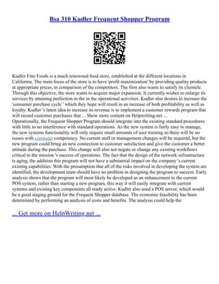 Bsa 310 Kudler Frequent Shopper Program
Kudler Fine Foods is a much renowned food store, established at the different locations in
California. The main focus of the store is to have 'profit maximization' by providing quality products
at appropriate prices, in comparison of the competitors. The firm also wants to satisfy its clientele.
Through this objective, the store wants to acquire major expansion. It currently wishes to enlarge its
services by attaining perfection in the in the operational activities. Kudler also desires to increase the
'consumer purchase cycle ' which they hope will result in an increase of both profitability as well as
loyalty. Kudler 's latest idea to increase its revenue is to implement a customer rewards program that
will record customer purchases that ... Show more content on Helpwriting.net ...
Operationally, the Frequent Shopper Program should integrate into the existing standard procedures
with little to no interference with standard operations. As the new system is fairly easy to manage,
the new systems functionality will only require small amounts of user training so there will be no
issues with computer competency. No current staff or management changes will be required, but the
new program could bring an new connection to customer satisfaction and give the customer a better
attitude during the purchase. This change will also not negate or change any existing workflows
critical to the mission 's success of operations. The fact that the design of the network infrastructure
is aging, the addition this program will not have a substantial impact on the company 's current
existing capabilities. With the presumption that all of the risks involved in developing the system are
identified, the development team should have no problem in designing the program to success. Early
analysis shows that the program will most likely be developed as an enhancement to the current
POS system, rather than starting a new program, this way it will easily integrate with current
systems and existing key components all ready active. Kudler also used a POS server, which would
be a good staging ground for the Frequent Shopper database. The economic feasibility has been
determined by performing an analysis of costs and benefits. The analysis could help the
... Get more on HelpWriting.net ...
 