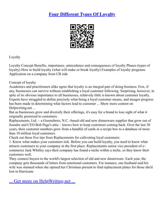 Four Different Types Of Loyalty
Loyalty
Loyalty Concept Benefits, importance, antecedence and consequences of loyalty Phases (types of
loyalty) How to build loyalty (what will make or break loyalty) Examples of loyalty programs
Application on a company from CB side
Concept of loyalty
Academics and practitioners alike agree that loyalty is an integral part of doing business. Few, if
any, businesses can survive without establishing a loyal customer following. Surprising, however, in
spite of its obvious importance to all businesses, relatively little is known about customer loyalty.
Experts have struggled to define precisely what being a loyal customer means, and meager progress
has been made in determining what factors lead to customer ... Show more content on
Helpwriting.net ...
But as businesses grow and diversify their offerings, it's easy for a brand to lose sight of what it
originally promised to customers.
Replacements, Ltd. – a Greensboro, N.C.–based old and new dinnerware supplier that grew out of
founder and CEO Bob Page's attic – knows how to keep customers coming back. Over the last 30
years, their customer numbers grew from a handful of cards in a recipe box to a database of more
than 10 million loyal customers.
Check out these five tips from Replacements for cultivating loyal customers:
1. Know what makes your customers tick. Before you can build loyalty, you need to know what
attracts customers to your company in the first place. Replacements senior vice president of e–
commerce Jack Whitley says their company has found a niche within a niche, so they know their
customers well.
They connect buyers to the world's largest selection of old and new dinnerware. Each year, the
company gets thousands of letters from emotional customers. For instance, one husband said his
wife was stunned when she opened her Christmas present to find replacement plates for those she'd
lost in Hurricane
... Get more on HelpWriting.net ...
 
