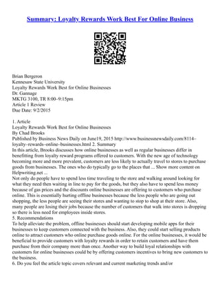 Summary: Loyalty Rewards Work Best For Online Business
Brian Bergeron
Kennesaw State University
Loyalty Rewards Work Best for Online Businesses
Dr. Gannage
MKTG 3100, TR 8:00–9:15pm
Article 1 Review
Due Date: 9/2/2015
1. Article
Loyalty Rewards Work Best for Online Businesses
By Chad Brooks
Published by Business News Daily on June19, 2015 http://www.businessnewsdaily.com/8114–
loyalty–rewards–online–businesses.html 2. Summary
In this article, Brooks discusses how online businesses as well as regular businesses differ in
benefitting from loyalty reward programs offered to customers. With the new age of technology
becoming more and more prevalent, customers are less likely to actually travel to stores to purchase
goods from businesses. The ones who do typically go to the places that ... Show more content on
Helpwriting.net ...
Not only do people have to spend less time traveling to the store and walking around looking for
what they need then waiting in line to pay for the goods, but they also have to spend less money
because of gas prices and the discounts online businesses are offering to customers who purchase
online. This is essentially hurting offline businesses because the less people who are going out
shopping, the less people are seeing their stores and wanting to stop to shop at their store. Also,
many people are losing their jobs because the number of customers that walk into stores is dropping
so there is less need for employees inside stores.
5. Recommendations
To help alleviate the problem, offline businesses should start developing mobile apps for their
businesses to keep customers connected with the business. Also, they could start selling products
online to attract customers who online purchase goods online. For the online businesses, it would be
beneficial to provide customers with loyalty rewards in order to retain customers and have them
purchase from their company more than once. Another way to build loyal relationships with
customers for online businesses could be by offering customers incentives to bring new customers to
the business.
6. Do you feel the article topic covers relevant and current marketing trends and/or
 