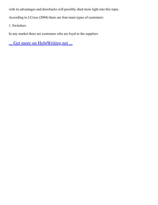 with its advantages and drawbacks will possibly shed more light into this topic.
According to J.Cross (2004) there are four main types of customers:
1. Switchers
In any market there are customers who are loyal to the suppliers
... Get more on HelpWriting.net ...
 