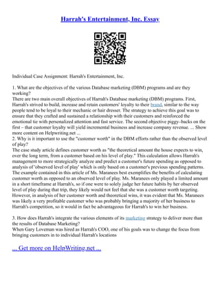 Harrah's Entertainment, Inc. Essay
Individual Case Assignment: Harrah's Entertainment, Inc.
1. What are the objectives of the various Database marketing (DBM) programs and are they
working?
There are two main overall objectives of Harrah's Database marketing (DBM) programs. First,
Harrah's strived to build, increase and retain customers' loyalty to their brand, similar to the way
people tend to be loyal to their mechanic or hair dresser. The strategy to achieve this goal was to
ensure that they crafted and sustained a relationship with their customers and reinforced the
emotional tie with personalized attention and fast service. The second objective piggy–backs on the
first – that customer loyalty will yield incremental business and increase company revenue. ... Show
more content on Helpwriting.net ...
2. Why is it important to use the "customer worth" in the DBM efforts rather than the observed level
of play?
The case study article defines customer worth as "the theoretical amount the house expects to win,
over the long term, from a customer based on his level of play." This calculation allows Harrah's
management to more strategically analyze and predict a customer's future spending as opposed to
analysis of 'observed level of play' which is only based on a customer's previous spending patterns.
The example contained in this article of Ms. Maranees best exemplifies the benefits of calculating
customer worth as opposed to an observed level of play. Ms. Maranees only played a limited amount
in a short timeframe at Harrah's, so if one were to solely judge her future habits by her observed
level of play during that trip, they likely would not feel that she was a customer worth targeting.
However, in analysis of her customer worth and theoretical wins, it was evident that Ms. Maranees
was likely a very profitable customer who was probably bringing a majority of her business to
Harrah's competition, so it would in fact be advantageous for Harrah's to win her business.
3. How does Harrah's integrate the various elements of its marketing strategy to deliver more than
the results of Database Marketing?
When Gary Loveman was hired as Harrah's COO, one of his goals was to change the focus from
bringing customers in to individual Harrah's locations
... Get more on HelpWriting.net ...
 