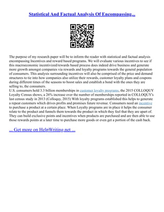 Statistical And Factual Analysis Of Encompassing...
The purpose of my research paper will be to inform the reader with statistical and factual analysis
encompassing Incentives and reward based programs. We will evaluate various incentives to see if
this macroeconomic incentivized/rewards based process does indeed drive business and generate
more growth amongst companies via rewards and loyalty programs towards the general population
of consumers. This analysis surrounding incentives will also be comprised of the price and demand
structures to tie into how companies also utilize their rewards, customer loyalty plans and coupons
during different times of the seasons to boost sales and establish a bond with the ones they are
selling to, the consumers.
U.S. consumers hold 3.3 billion memberships in customer loyalty programs, the 2015 COLLOQUY
Loyalty Census shows, a 26% increase over the number of memberships reported in COLLOQUY's
last census study in 2013 (Colloquy, 2015) With loyalty programs established this helps to generate
a repeat customers which drives profits and promises future revenue. Consumers need an incentive
to purchase a product at a certain place. When Loyalty programs are in place it helps the consumer
relate to the product and funnels them towards the product in which they feel that they are apart of.
They can build exclusive points and incentives when products are purchased and are then able to use
those rewards points at a later time to purchase more goods or even get a portion of the cash back.
... Get more on HelpWriting.net ...
 