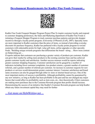 Development Requirements for Kudler Fine Foods Frequent...
Kudler Fine Foods Frequent Shopper Program Project Plan To inspire customer loyalty and respond
to customer shopping preferences, the Sales and Marketing department of Kudler Fine Foods is
initiating a Frequent Shopper Program to track customer purchase patterns and provide shopper
incentives through a loyalty points program. (University of Phoenix [UoP], 2007). Specialty items
are more important to Kudler customers than the price of items, so instead of providing everyday
discounts for purchase frequency, Kudler has partnered with a loyalty points program to reward
customers with redeemable points for high–value gift items, airline upgrades or other specialty
foods. "Building unique rewards programs that differentiate the brand––along ... Show more content
on Helpwriting.net ...
If reports indicate that customers are purchasing a greater variety of products per customer, Kudler
can grow their market by selling more products to the existing customer base and has achieved
greater customer loyalty and satisfaction. Another success measure would be reports indicating
greater customer shopping frequency. Customer satisfaction can be gauged by a number of
indicators including fewer customer complaints, less product returns, a greater number of customer
referrals, and a greater number of referrals per customer. An increase in customer requests for new
products or services would demonstrate greater customer interest. Customer satisfaction and brand
name awareness can also be gauged through either in–store or internet based surveys. One of the
most important metrics of success is profitability. Although profitability cannot be guaranteed by
any new initiative, as long as Kudler has been profitable in the past and has not changed any major
factors that would affect its profitability such as item costs, etc., then theoretically if their customers
are making more purchases due to the Customer Rewards program then profits should increase.
Demonstrating the success of an initiative like Kudler's Customer Rewards program can help Kudler
obtain any future investment capital they may need for further
... Get more on HelpWriting.net ...
 