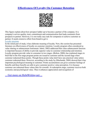 Effectiveness Of Loyalty On Customer Retention
This figure explain about how prospect ladder up to become a partner of the company. It is
company's service quality, trust, commitment and communication that leads customers from
prospects to partner. However, it is not really easy task for companies to achieve customer as
partner. It needs extensive effort from brand to get it.
Loyalty program
In the initial part of study, it has elaborate meaning of loyalty. Now, this section has presented
literature on effectiveness of loyalty on customer retention. Loyalty program often considered as
value sharing or enhancement instrument. Sabol, 2002) addressed that value enhancement function
is important because of ability to provide superior value to customer relationship and retention.
Loyalty program provide value to consumer in two stages. (Bolton, 2000), has explained stages in
brief that in the first stage program points are issued to customer and the second stage when
customer redeemed those points. Though these points value don't have any practical value unless
customer redeemed them. However, according to the study by (Machanda, 2004) showed that it has
important psychological meaning to customer. Points accumulation can gives customer feelings of
benefits and these benefits are able to give customer positive value perception. It is because
customer can redeemed those values later for rewards. At redemption stage, customer receives both
economic and psychological value. Thus it enhances appreciation and recognition of
... Get more on HelpWriting.net ...
 