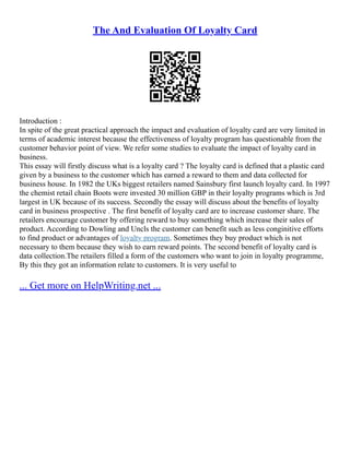 The And Evaluation Of Loyalty Card
Introduction :
In spite of the great practical approach the impact and evaluation of loyalty card are very limited in
terms of academic interest because the effectiveness of loyalty program has questionable from the
customer behavior point of view. We refer some studies to evaluate the impact of loyalty card in
business.
This essay will firstly discuss what is a loyalty card ? The loyalty card is defined that a plastic card
given by a business to the customer which has earned a reward to them and data collected for
business house. In 1982 the UKs biggest retailers named Sainsbury first launch loyalty card. In 1997
the chemist retail chain Boots were invested 30 million GBP in their loyalty programs which is 3rd
largest in UK because of its success. Secondly the essay will discuss about the benefits of loyalty
card in business prospective . The first benefit of loyalty card are to increase customer share. The
retailers encourage customer by offering reward to buy something which increase their sales of
product. According to Dowling and Uncls the customer can benefit such as less conginitive efforts
to find product or advantages of loyalty program. Sometimes they buy product which is not
necessary to them because they wish to earn reward points. The second benefit of loyalty card is
data collection.The retailers filled a form of the customers who want to join in loyalty programme,
By this they got an information relate to customers. It is very useful to
... Get more on HelpWriting.net ...
 
