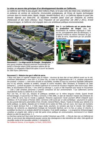 La mise en œuvre des principes d’un développement durable en Californie.
La Californie est l’Etat le plus peuplé (38,8 millions d’hab.) et le plus riche des Etats-Unis, bénéficiant de
la présence de centres de recherche, d’universités prestigieuses, de firmes de hautes technologies
connues dans le monde entier (Apple, Google, Hewlett-Packard, etc.). La Californie dépose le quart des
brevets déposés aux Etats-Unis. Sa réputation mondiale passe aussi par l’industrie du cinéma
(Hollywood) et des loisirs (Disney). Sous l’impulsion de son gouverneur (de 2003 à 2011), Arnold
Schwarzenegger, la Californie s’est engagée dans une ambitieuse politique environnementale.
Document 1 : Le siège social de Google : Googleplex, le
plus grand complexe industriel américain fonctionnant (en
partie) à l’énergie solaire (9200 panneaux solaires afin de
produire 1,6 mégawatts d’électricité aptes à couvrir les besoins
de 1000 foyers californiens).
Doc 2 : La Californie est en pointe dans
la production de biogaz (issu de
fermentation de matières organiques à l’abri
de l’air, principalement dans les décharges). Il
présente l’intérêt de réduire l’émission de gaz
à effet de serre, notamment par son procédé
de fabrication.
Document 3 : Réduire les gaz à effet de serre.
« Nous voici dans un superbe magasin pour la maison : structure de bois clair et haut plafond ouvert sur le ciel.
LivinGreen (littéralement « vivre vert »), à Culver City, au coeur de l'agglomération de L. A., propose uniquement
des produits « propres », c'est-à-dire recyclés et recyclables, durables et issus du commerce équitable (détergents
pour le sol, lessives, matelas et oreillers, canapés et autres meubles). Ellen Strickland, la fondatrice de cette
entreprise […] prévoit de passer à la vitesse supérieure en ouvrant de nouveaux magasins dans tout le pays. Selon
Ellen, le documentaire d'Al Gore, « Une vérité qui dérange », a joué un rôle important pour lancer le mouvement
: « Cela a aidé certaines personnes à prendre conscience de leur environnement. » Les Californiens sont-ils
viscéralement écolos ou cèdent-ils à une mode ?
Pour une fois, en tout cas, citoyens et politiques semblent sur la même longueur d'onde. Quand Arnold
Schwarzenegger, le gouverneur de l'Etat, a annoncé, à l'été 2006, un plan de réduction massive des émissions de
gaz à effet de serre, tout le monde a applaudi. Personne auparavant n'avait pourtant affiché d'objectif aussi
ambitieux: 25 % de baisse à l'horizon 2020. L'annonce a été suivie par un acte symbolique : poursuivre en justice
les plus grands fabricants automobiles (Ford, Chrysler, General Motors, Nissan, Toyota et Honda) pour atteinte à la
santé publique. La plainte, déposée par le ministre de la Justice de l'Etat, suit son cours. Son issue est incertaine
mais le signal demeure fort. […] Cette vague écolo, pourtant, ne convainc pas tout le monde. Ken Caldeira,
directeur de recherche au département Ecologie de l'université Stanford, est à la fois un acteur (il cherche à
sensibiliser les élus) et un analyste attentif de la situation. Il est plutôt sceptique. « Le programme Schwarzenegger
constitue un progrès réel, même si cela fait partie d'une politique de communication, commence-t-il en faisant
allusion au plan du gouverneur. […]
Le chercheur pense qu'il faut revoir de fond en comble l'American way of life . « Près de chez moi, en Californie du
Nord, je vois encore des lotissements pousser comme des champignons à des kilomètres des villes. Cela signifie de
nouvelles routes et de nouvelles voitures !» s'emporte-t-il.
Par Guillaume Serena, à Los Angeles, Le Point, 10/01/2010.
 
