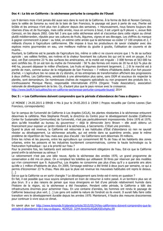 Doc 4 : La bio en Californie : la sécheresse perturbe la conquête de l’Ouest
Les 9 derniers mois n’ont jamais été aussi secs dans le nord de la Californie. À la ferme de Bob et Noreen Camozzi,
dans la vallée de Sonoma au nord de la baie de San Francisco, le paysage est jauni à perte de vue, l’herbe est
brûlée et les animaux n’ont plus rien à pâturer depuis des semaines. « Heureusement, nous faisons toujours des
réserves d’eau et de fourrages, mais cette année, nous en arrivons à bout, il est urgent qu’il pleuve », avoue Bob
Camozzi, en bio depuis 2002. Cela fait 3 ans que cette sécheresse sévit et s’accentue dans cette région au climat
plutôt méditerranéen, réputée pour ses cultures de fruits, légumes, vignes et ses élevages. Les chiffres du manque
à gagner commencent à peser : au total, on estime cette année que la sécheresse va coûter 17 100 emplois et 2, 7
milliards d’euros à l’agriculture californienne. Elle impose à tous les producteurs de savoir s’adapter avec des
espèces moins gourmandes en eau, une meilleure maîtrise du goutte à goutte, l’utilisation de couverts et de
mulchs…
Pourtant, la Californie est le paradis de l’agriculture bio, même si celle-ci ne couvre encore que 1 % de sa surface
agricole : ses vallées fertiles, ses rivières et la chaleur favorisent les cultures bio qui ont le vent en poupe. À lui
seul, cet État concentre 23 % des surfaces bio américaines, et la moitié est irriguée : 3 008 fermes et 563 000 ha
sont certifiés bio. Et on est loin du mythe de l’immensité : 58 % des fermes ont moins de 20 ha et 8,6 % plus de
440 ha, pouvant dépasser le millier d’hectares. Les fruits et légumes dominent largement. […] Et le marché est à
portée de main, comme autour de la mégalopole de San Francisco – 7 millions d’habitants dotés d’un fort pouvoir
d’achat. « L’agriculture bio ne cesse de s’y étendre, et les entreprises de transformation affichent des progressions
à deux chiffres. Les Californiens, sensibilisés à une alimentation plus saine, sans OGM et soucieux de respecter la
planète, sont demandeurs. De nombreuses chaînes de magasins spécialisés ou non proposent des produits bio »,
s’enthousiasme Monique Marez, responsable internationale d’OTA (Organic Trade Association), association
nationale de développement de la bio. Ce, d’autant plus que le pays renoue avec la croissance.
http://www.biofil.fr/actualites/bio-en-californie-secheresse-perturbe-conquete-louest/ 2014
Doc 5 : « Les Californiens doivent comprendre que la période d’abondance de l’eau a disparu »
LE MONDE | 24.05.2015 à 09h06 • Mis à jour le 24.05.2015 à 13h04 | Propos recueillis par Corine Lesnes (San
Francisco, correspondante)
Sur le campus de l’université de Californie à Los Angeles (UCLA), les plantes résistantes à la sécheresse entourent
désormais la cafétéria. Mais Stephanie Pincetl, la directrice du Centre pour le développement durable (California
Center for Sustainable Communities) de l’université, n’est pas particulièrement impressionnée. Entre 1976 et 1979,
alors qu’elle travaillait au bureau du gouverneur – déjà le démocrate Jerry Brown – elle avait obtenu un
financement pour exposer un jardin résistant à la sécheresse, à Sacramento. C’était une première.
Quand la pluie est revenue, la Californie est retournée à ses habitudes d’Etat d’abondance où rien ne saurait
résister au développement. La sécheresse actuelle, qui est entrée dans sa quatrième année, pose le même
problème de répartition de l’eau mais avec plus d’acuité : les Californiens sont désormais 39 millions.
Entre les riches et les pauvres, entre les agriculteurs qui consomment 80 % de l’eau et les habitants des zones
urbaines, entre les poissons et les industries lourdement consommatrices, comme la haute technologie ou la
fracturation hydraulique : qui a la priorité sur l’eau ?
Pour la première fois, les habitants sont astreints à un rationnement obligatoire de l’eau. Est-ce que la Californie
prend enfin la sécheresse au sérieux ?
Le rationnement n’est pas une idée neuve. Après la sécheresse des années 1970, un grand programme de
conservation a été mis en place. On a remplacé les toilettes qui utilisaient 30 litres par réservoir par des modèles
qui n’en consomment que 9. Aujourd’hui, Los Angeles ne consomme pas plus d’eau qu’il y a quarante ans alors
qu’elle a 1 million d’habitants de plus. En 2009, l’arrosage extérieur a été limité à deux jours par semaine, ce qui a
permis d’économiser 23 % d’eau. Mais dès que la pluie est revenue les mauvaises habitudes ont repris le dessus.
[…]
Est-ce que la Californie va en sortir changée ? Le développement sans limite est-il remis en question ?
En fait, il est possible que nous soyons simplement en train de retourner à notre passé. A un territoire plus sec et
plus brun. Il y a des raisons de penser que nous émergeons en fait d’une période relativement humide dans
l’histoire de la région, où la sécheresse a été l’exception. Pendant cette période, la Californie a bâti des
infrastructures énormes pour acheminer l’eau. En une centaine d’années, les hommes ont rendu le paysage de
Californie beaucoup plus vert. […] Les gens ont oublié la nature de l’endroit où ils vivent. Il aurait fallu faire cette
transition vers le développement durable depuis les années 1970. Maintenant, il faudra des mesures draconiennes
pour continuer à vivre sous ce climat.
En savoir plus sur http://www.lemonde.fr/planete/article/2015/05/24/les-californiens-doivent-comprendre-que-la-
periode-d-abondance-de-l-eau-a-disparu_4639520_3244.html#6vXGdKA5Eivihpho.99
 