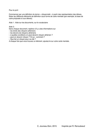 Pour le prof : !
!
Commencer par une déﬁnition du terme « citoyenneté » à partir des représentation des élèves.
Noter les différents éléments de déﬁnition sous forme de carte mentale (par exemple, la base de
carte proposée ici aux élèves).!
!
Aide 1 : Aide sur les documents, sur le vocabulaire!
!
Aide 2 : !
Dans chaque document, repérez s’il y a des informations sur !
• les droits des citoyens athéniens!
• les devoirs de citoyens athéniens!
• à quelles conditions on peut devenir citoyen athénien ?!
• peut-on devenir citoyen ? Si oui : comment ?!
• Que fait un citoyen pour sa cité ? !
A chaque fois que vous trouvez un élément, ajoutez-le sur votre carte mentale. !
!
!
Inspirée par R. RenouleaudC. Jouneau-Sion, 2015
 