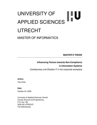 UNIVERSITY OF
APPLIED SCIENCES
UTRECHT
MASTER OF INFORMATICS




                                                MASTER’S THESIS


                        Influencing Factors towards Non-Compliance
                                            in Information Systems
               Carelessness and Shadow IT in the corporate workplace



Author:
Taco Dols


Date:
October 24, 2009


University of Applied Sciences Utrecht
Faculty Science and Engineering
P.O. box 182
3500 AD UTRECHT
The Netherlands
 