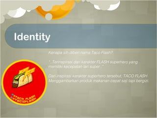 Identity
Kenapa sih diberi nama Taco Flash?!
!
“..Terinspirasi dari karakter FLASH superhero yang !
memiliki kecepatan lari super..”!
!
Dari inspirasi karakter superhero tersebut, TACO FLASH!
Menggambarkan produk makanan cepat saji tapi bergizi.!
 