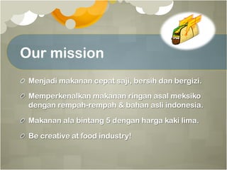 Our mission
!   Menjadi makanan cepat saji, bersih dan bergizi.
!   Memperkenalkan makanan ringan asal meksiko
dengan rempah-rempah & bahan asli indonesia.
!   Makanan ala bintang 5 dengan harga kaki lima.
!   Be creative at food industry!
 