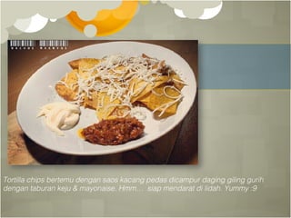 Tortilla chips bertemu dengan saos kacang pedas dicampur daging giling gurih!
dengan taburan keju & mayonaise. Hmm… siap mendarat di lidah. Yummy :9!
 