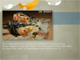 ﬂour tortillas yang lembut, dipenuhi nasi pedas gurih dan saos kacang !
dengan daging cincang halus. Damn..! mix salad yang dicampur mayonaise !
lalu ditaburi keju. lebih "hot" saat disajikan fresh from the oven. :9!
 