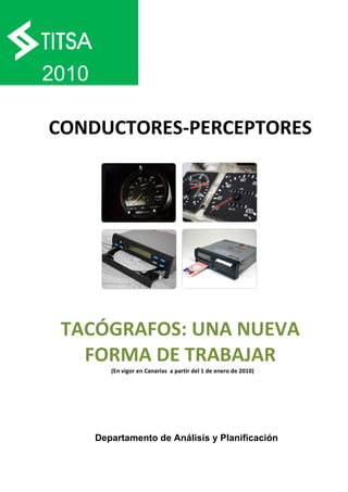  

    2010

    CONDUCTORES‐PERCEPTORES 




     TACÓGRAFOS: UNA NUEVA 
       FORMA DE TRABAJAR 
              (En vigor en Canarias  a partir del 1 de enero de 2010) 




           Departamento de Análisis y Planificación
 