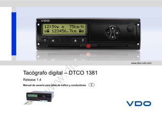 m
                                                  .     co
                                               do
                                  o      .v
                                                              www.dtco.vdo.com



Tacógrafo digital – DTCO 1381  tc
                         .d
                   w
Release 1.4
Manual de usuario para jefes de tráfico y conductores
              w
        w
 