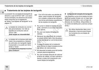 Tratamiento de las tarjetas de tacógrafo                                                                           1. Generalidades


    ࡯   Tratamiento de las tarjetas de tacógrafo
1
    La posesión de una tarjeta de tacógrafo da                                                 ̈ Limpieza de la tarjeta de tacógrafo




                                                                                    m
                                                      Con el fin de evitar una pérdida de
    derecho a usar el DTCO 1381. Los secto-           datos, trate la tarjeta de tacógrafo     Los contactos sucios de la tarjeta de tacó-
    res de actividad y los derechos de acceso         con cuidado y observe las indicacio-     grafo se pueden limpiar con un trapo lige-




                                                                                  co
    están prescritos por la legislación.              nes de las autoridades expedidoras       ramente humedecido o con un trapo de
     Véase “Las tarjetas de tacógrafo” en la                                                  limpieza de microfibras. (Disponibles en
                                                      de las tarjetas de tacógrafo.
    página 75.                                                                                 su centro de distribución y servicio compe-




                                                                         .
                                                 ț No curvar ni doblar la tarjeta de tacó-     tente.)




                                                                      do
          La tarjeta de conductor es una tar-
                                                   grafo, asimismo no se debe usar para
          jeta personalizada. Con ella se                                                            No utilice disolventes tales como
                                                   fines ajenos.
          identifica el conductor ante el                                                            diluyentes o bencina para limpiar
                                                 ț No usar una tarjeta de tacógrafo




                                                               .v
          DTCO 1381.                                                                                 los contactos de una tarjeta de
          ¡Esta tarjeta es intransferible!         dañada.
                                                                                                     tacógrafo.
                                                 ț Mantener las superficies de contacto




                                                       o
                                                   en estado limpio, seco, libre de grasa y
          La tarjeta de la empresa está asig-


                                                    tc
                                                   aceite (conservar en una funda protec-
          nada a los propietarios y titulares      tora).
          de vehículos con tacógrafo digital
                                                 ț Proteger la tarjeta de la irradiación
                                                .d
          incorporado y no puede ser trans-
          ferida a "otros".                        solar directa (no dejar la tarjeta encima
          ¡La tarjeta de la empresa no sirve       del tablero de instrumentos).
                                       w
          para conducir!                         ț No depositar la tarjeta cerca de fuertes
                                                   campos electromagnéticos.
                                 w

                                                 ț No usar la tarjeta después de caducar
                                                   la fecha de validez, es decir solicitar a
                           w


                                                   tiempo y antes de la expiración una
                                                   nueva tarjeta de tacógrafo.



     12                                                                                                                         DTCO 1381
 