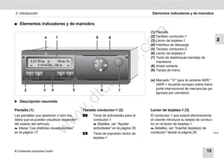 2. Introducción                                                                  Elementos indicadores y de maniobra


࡯   Elementos indicadores y de maniobra
                                                                                (1) Pantalla




                                                                        m
                      a         1                9        8                     (2) Teclado conductor-1
                                                                                (3) Lector de tarjetas-1                    2




                                                                      co
                                                                                (4) Interface de descarga
                                                                                (5) Teclado conductor-2
                                                                                (6) Lector de tarjetas-2




                                                              .
                                                                                (7) Tecla de desbloqueo bandeja de




                                                           do
                                                                                    impresora
                                                                                (8) Arista cortante
                                                                                (9) Teclas de menú




                                                     .v
                                                                                (a) Marcado " " para la variante ADR *




                                             o
                                                                                    (ADR = Acuerdo europeo sobre trans-
                                                                                    porte internacional de mercancías pe-


                                          tc
       2              3     4       5                6          7
                                                                                    ligrosas por carretera)
                                    .d
̈ Descripción resumida
                                    w
Pantalla (1)                              Teclado conductor-1 (2)               Lector de tarjetas-1 (3)
Las pantallas que aparecen o bien los           Tecla de actividades para el    El conductor-1 que estará efectivamente
                                w

datos que se pueden visualizar dependen         conductor-1                     al volante introduce su tarjeta de conduc-
del estado del vehículo.                         Detalles, ver “Ajustar        tor en el lector de tarjetas-1.
                          w


 Véase “Las distintas visualizaciones”         actividades” en la página 35.    Detalles, ver “Insertar tarjeta(s) de
en la página 17.                                Tecla de expulsión lector de    conductor” desde la página 28.             
                                                tarjetas-1


© Continental Automotive GmbH                                                                                        15
 