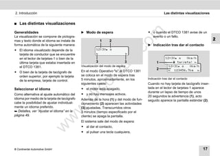 2. Introducción                                                                                      Las distintas visualizaciones


࡯   Las distintas visualizaciones

                                              ̈ Modo de espera                           ț o cuando el DTCO 1381 avise de un




                                                                               m
Generalidades
La visualización se compone de pictogra-                                                   evento o un fallo.
mas y texto donde el idioma se instala de                   1     2                                                                  2




                                                                             co
forma automática de la siguiente manera:                                                 ̈ Indicación tras dar el contacto
ț El idioma visualizado depende de la                    12:30 
  tarjeta de conductor que se encuentre                                         




                                                                    .
                                                                                                      12:30    0km/h




                                                                 do
  en el lector de tarjetas-1 o bien de la
  última tarjeta que estaba insertada en                3                    3                 1          tarjeta! 
  el DTCO 1381.                               Visualización del modo de espera                          12:31    0km/h
                                                                                               2         123456.7km 
ț O bien de la tarjeta de tacógrafo de        En el modo Operativo "" el DTCO 1381




                                                            .v
  orden superior, por ejemplo la tarjeta      se coloca en el modo de espera tras
                                              5 minutos, aproximadamente, en los         Indicación tras dar el contacto
  de la empresa, tarjeta de control.




                                                 o
                                              siguientes casos:                          Cuando no hay tarjeta de tacógrafo inser-
                                              ț el motor está apagado,                   tada en el lector de tarjetas-1 aparece


                                              tc
Seleccionar el idioma
                                                                                         durante un lapso de tiempo de unos
Como alternativa al ajuste automático del     ț y no hay mensajes activos.
                                                                                         20 segundos la advertencia (1), acto
                                        .d
idioma por medio de la tarjeta de tacógrafo   Además de la hora (1) y del modo de fun-   seguido aparece la pantalla estándar (2).
cabe la posibilidad de ajustar individual-    cionamiento (2) aparecen las actividades
mente un idioma preferido.                    (3) ajustadas. Transcurridos otros
                                  w
 Detalles, ver “Ajustar el idioma” en la     3 minutos (tiempo especificado por el
página 49.                                    cliente) se apaga la pantalla.
                                w

                                              El sistema sale del modo de espera:
                                              ț al dar el contacto,
                       w



                                              ț al pulsar una tecla cualquiera,




© Continental Automotive GmbH                                                                                                17
 