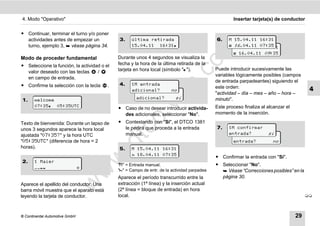 4. Modo "Operativo"                                                                                   Insertar tarjeta(s) de conductor


ț Continuar, terminar el turno y/o poner
  actividades antes de empezar un             3.     última retirada                          6.    M 15.04.11 16:31
  turno, ejemplo 3,  véase página 34.               15.04.11 16:31                                  16 .04.11 07:35
                                                                                                     M 15.04.11 16:31




                                                                                  m
                                                                                                       16.04.11 09 :35
Modo de proceder fundamental                  Durante unos 4 segundos se visualiza la




                                                                                co
ț Seleccione la función, la actividad o el    fecha y la hora de la última retirada de la
                                              tarjeta en hora local (símbolo "").            Puede introducir sucesivamente las
  valor deseado con las teclas      /
                                                                                              variables lógicamente posibles (campos
  en campo de entrada.




                                                                    .
                                                                                              de entrada parpadeantes) siguiendo el
ț Confirme la selección con la tecla          4.     1M entrada




                                                                 do
                                          .                                                   este orden:
                                                     adicional?
                                                       1M entrada        no                                                                4
                                                                                              "actividad – día – mes – año – hora –
1.     welcome                                         adicional?          sí                 minuto".




                                                          .v
       07:35 05:35UTC                                                                        Este proceso finaliza al alcanzar el
                                              ț Caso de no desear introducir activida-
                                                des adicionales, seleccionar "No".            momento de la inserción.




                                                 o
Texto de bienvenida: Durante un lapso de      ț Contestando con "Sí", el DTCO 1381
                                                le pedirá que proceda a la entrada            7.    1M confirmar


                                              tc
unos 3 segundos aparece la hora local
ajustada "07:35?" y la hora UTC                 manual.                                               1M confirmar sí
                                                                                                    entrada?
"05:35UTC" (diferencia de hora = 2                                                                    entrada?           no
                                          .d
horas).                                       5.     M 15.04.11 16:31
                                                      18.04.11 07:35
                                                                                              ț Confirmar la entrada con "Sí".
                                    w
2.     1 Maier
                                              "M" = Entrada manual;                           ț Seleccionar "No".
                            
                                              "" = Campo de entr. de la actividad parpadea
                                w

                                                                                                 Véase “Correcciones posibles” en la
                                              Aparece el período transcurrido entre la          página 30.
                       w


Aparece el apellido del conductor. Una        extracción (1ª línea) y la inserción actual
barra móvil muestra que el aparato está       (2ª línea = bloque de entrada) en hora
leyendo la tarjeta de conductor.              local.                                                                                      



© Continental Automotive GmbH                                                                                                        29
 
