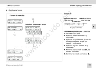 4. Modo "Operativo"                                                               Insertar tarjeta(s) de conductor


̈ Continuar el turno

                                                                        Ejemplo 2:




                                                                    m
      Proceso de inserción




                                                                  co
                                                                        Extracción (24.02.2011)       Inserción (25.02.2011)
                                          1
   última retirada                                                       23:32 Hora local              02:30 Hora local
                                                                                      00:20 Hora local
   24.02.11 23:32




                                                                    .
                                Introducir actividades / fecha                                  




                                                                 do
   1M entrada                   M 24.02.11 23:32                                  Completar actividades
                                                                                                                               4
   adicional?           sí      M 25.02.11 02:30
                                    24.02.11 23:32
                                                                        Téngase en consideración: La entrada




                                                          .v
                                 M 25 .02.11 02:30
                                     24.02.09 23:32
                                   25.02.11 00: 20                     se expresa en hora local.
              1
                                                                        1. Ajustar la primera actividad "" y




                                                  o
                                                                           confirmarlo.


                                               tc
                                M 25.02.11 00:20
                                                                        2. Ajustar el día y confirmarlo, ajustar las
                                M 25.02.11 02:30
                                    25.02.09 00:20                         horas y confirmarlas, ajustar los
                                        .d
                                  25.02.11 02: 30                         minutos y confirmarlos.
                                                                        3. Ajustar la segunda actividad "" y
                                  w
                                                                           confirmarlo.
                                                                        4. Mantener presionada la tecla             , los
   1M confirmar
                                w

                                                                           minutos parpadean.
   entrada?             sí
                                                                        5. Confirmar la entrada con la tecla            .
                       w



   02:31    0km/h
    123456.7km 



© Continental Automotive GmbH                                                                                          33
 