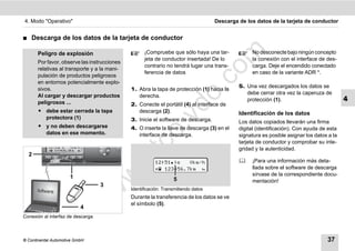 4. Modo "Operativo"                                                                  Descarga de los datos de la tarjeta de conductor


࡯   Descarga de los datos de la tarjeta de conductor




                                                                                   m
        Peligro de explosión                         ¡Compruebe que sólo haya una tar-             No desconecte bajo ningún concepto
                                                     jeta de conductor insertada! De lo            la conexión con el interface de des-
        Por favor, observe las instrucciones
                                                     contrario no tendrá lugar una trans-          carga. Deje el encendido conectado




                                                                                 co
        relativas al transporte y a la mani-
                                                     ferencia de datos                             en caso de la variante ADR *.
        pulación de productos peligrosos
        en entornos potencialmente explo-
                                                                                              5. Una vez descargados los datos se
                                               1. Abra la tapa de protección (1) hacia la




                                                                       .
        sivos.
                                                                                                 debe cerrar otra vez la caperuza de




                                                                    do
        Al cargar y descargar productos           derecha.
        peligrosos ...
                                                                                                 protección (1).                            4
                                               2. Conecte el portátil (4) al interface de
        ț debe estar cerrada la tapa              descarga (2).                               Identificación de los datos




                                                            .v
          protectora (1)                       3. Inicie el software de descarga.             Los datos copiados llevarán una firma
        ț y no deben descargarse               4. O inserte la llave de descarga (3) en el    digital (identificación). Con ayuda de esta




                                                  o
          datos en ese momento.                   interface de descarga.                      signatura es posible asignar los datos a la
                                                                                              tarjeta de conductor y comprobar su inte-

    2
                                               tc                                             gridad y la autenticidad.
                                         .d
                                                          12:51|   0km/h                        ¡Para una información más deta-
                                                           123456.7km                           llada sobre el software de descarga
                                                                                                   sírvase de la correspondiente docu-
                                   w
                      1                                            5                               mentación!
                                   3
                                w

                                               Identificación: Transmitiendo datos
                                               Durante la transferencia de los datos se ve
                       w


                                               el símbolo (5).
                           4
Conexión al interfaz de descarga



© Continental Automotive GmbH                                                                                                       37
 