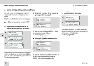 Menú principal Impresión vehículo                                                                            6. Funciones de menú


    ࡯    Menú principal Impresión vehículo
    En este menú principal puede imprimir        ̈ Imprimir eventos de la memoria            ̈ Imprimir datos técnicos




                                                                                    m
    datos de la memoria principal del tacó-           principal del tacógrafo
    grafo.                                                                                   1.     impresión




                                                                                  co
    Elija las mostradas funciones paso a paso.   1.     impresión                                    vehículo
                                                         vehículo
          Dé el contacto en la variante ADR *.                                               2.      vehículo




                                                                         .
                                                 2.      vehículo                                  datos técn.




                                                                      do
    ̈ Imprimir actividad diaria de la                   !x evento
         memoria principal del tacógrafo
                                                                                             El aparato imprimirá los datos relativos a




                                                               .v
                                                 El aparato imprimirá los eventos y fallos   la identificación del vehículo, identificación
    1.     impresión                             almacenados o aun activos;                  del sensor y del calibrado;
            vehículo




                                                       o
                                                  véase página 92.                           véase página 93.
6


                                                    tc
    2.      vehículo                           ̈ Imprimir excesos de velocidad
           24h act.diaria
                                                 .d
                                                 1.     impresión
    3.     24h act.diaria
                                                         vehículo
           25.10.2011
             24h act.diaria
                                        w
             24.10.2011
                                                 2.      vehículo
                                  w

                                                         velocidad
    El aparato imprimirá todas las actividades
                            w


    de los conductores por orden cronológico     El aparato imprimirá los rebasamientos de
    pero de forma diferenciada, conductor-1 /    la velocidad máxima ajustada en el
    -2;  véase página 91.                       DTCO 1381;  véase página 93.


     54                                                                                                                          DTCO 1381
 