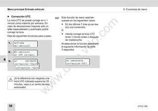 Menú principal Entrada vehículo                                                     6. Funciones de menú


    ̈ Corrección UTC                              Esta función de menú está blo-
    La hora UTC se puede corregir en ± 1          queada en los siguientes casos:




                                                                              m
    minuto como máximo por semana. En             ț En los últimos 7 días ya se rea-
    caso de desviaciones mayores sólo un            lizó una corrección.
    taller especializado y autorizado podrá




                                                                            co
                                                  O
    corregir la hora.
                                                  ț Intente corregir la hora UTC
    Elija las siguientes funciones paso a paso:     entre 1 minuto antes o después




                                                                    .
                                                    de medianoche.




                                                                 do
    1.    entrada                                 Al seleccionar la función aparecerá
           vehículo                             la siguiente información durante
                                                  3 segundos.




                                                          .v
    2.     vehículo
           UTC correcc.




                                                     o
6   3.             23:32UTC                          imposible



                                                  tc
          corrección +1min                            corrección UTC!
                 23:32UTC
            corrección -1min
                                                .d
                                        w
          ¡Si la diferencia con respecto a la
          hora UTC indicada supera los 20
                                  w

          minutos, vaya a un centro técnico
          autorizado!
                            w




     58                                                                                             DTCO 1381
 