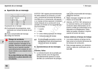 Aparición de un mensaje                                                                                                 7. Mensajes


    ࡯   Aparición de un mensaje
                                                 El DTCO 1381 registra permanentemente             mas, texto comprensible del mensaje y




                                                                                     m
                                                 los datos relativos al conductor y al vehí-       código de memoria.
              x1 fallo                          culo y controla las funciones del sistema.     ț Estos mensajes necesitan ser confir-




                                                                                   co
              interno             xx             Los fallos de un componente, del aparato         mados con la tecla .
                                                 o un manejo erróneo aparecen inmediata-
                                                                                                ț Además, el DTCO 1381 almacena en
                                                 mente después de su producción en la
                                                                                                  su memoria interna y en la tarjeta de




                                                                         .
                1       2         3              pantalla y se dividen en los siguientes gru-
                                                                                                  conductor datos relacionados con el




                                                                      do
    Visualización de un mensaje
                                                 pos funcionales:
    (1) Combinación de pictogramas, even-                                                         evento o el fallo de conformidad con lo
                                                 ț ! = evento                                     dispuesto en el Reglamento. Estos
        tualmente con número de lector de tar-
                                                 ț x = fallo                                      datos se pueden visualizar o imprimir




                                                                .v
        jetas
    (2) Texto comprensible del mensaje           ț  = aviso relativo al tiempo de trabajo        usando la función de menú.
    (3) Código de memoria                        ț  = indicación para el manejo




                                                       o
                                                                                                Avisos relativos al tiempo de trabajo
                                                                                                ț Los avisos relativos al tiempo de tra-


                                                    tc
          Riesgo de accidente                         En los mensajes asociados a una tar-
                                                      jeta aparece al lado del pictograma el      bajo avisan al conductor del exceso de
7         Durante la marcha del vehículo
                                                      número del lector de tarjetas.              los tiempos de conducción.
                                                 .d
          pueden aparecer mensajes en la
          pantalla. Asimismo existe la posibi-                                                  ț Este mensaje aparece con retroilumi-
          lidad de que el aparato expulse        ̈ Características de los mensajes                nación y debe ser confirmado con la
                                        w
          automáticamente la tarjeta de con-                                                      tecla .
          ductor debido a una violación de la    Eventos, fallos
                                  w

          seguridad.                             ț La retroiluminación de la pantalla par-
          No se deje distraer por ello y siga      padea durante unos 30 segundos.
                             w


          prestando su plena atención a la         Simultáneamente aparece la causa
          circulación.                             del fallo con combinación de pictogra-                                                   




     62                                                                                                                         DTCO 1381
 