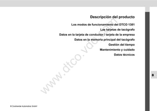 Descripción del producto




                                                            m
                                            Los modos de funcionamiento del DTCO 1381
                                                                  Las tarjetas de tacógrafo




                                                          co
                                    Datos en la tarjeta de conductor / tarjeta de la empresa




                                                    .
                                               Datos en la memoria principal del tacógrafo




                                                 do
                                                                        Gestión del tiempo
                                                                  Mantenimiento y cuidado




                                            .v
                                                                            Datos técnicos




                                       o
                                    tc
                                .d
                                                                                               8
                                w
                                w
                       w




© Continental Automotive GmbH
 