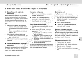 8. Descripción del producto                                             Datos en la tarjeta de conductor / tarjeta de la empresa


࡯   Datos en la tarjeta de conductor / tarjeta de la empresa

̈ Datos fijos en la tarjeta de




                                                                              m
                                            Vehículos utilizados                         Entrada del país
    conductor                               ț Primera inserción / última extracción      ț Fecha y hora de la entrada
En la tarjeta de conductor no sólo están      durante la utilización




                                                                            co
                                                                                         ț La entrada al comienzo del turno o al
almacenados los siguientes datos de         ț Lectura del cuentakilómetros al              final del turno así como cada entrada
identificación y seguridad genéricos sino     comienzo y final de la utilización           del país efectuada a través de la fun-
también los datos de identificación del




                                                                 .
                                            ț Identificación del vehículo                  ción de menú.




                                                              do
conductor, que se almacenan sólo una
                                                                                         ț País / región introducido
vez:
                                            Actividades del conductor                    ț Lectura del cuentakilómetros en el
ț Identificación tarjeta de conductor
                                            ț Fecha y kilómetros recorridos en ese         momento de la entrada




                                                       .v
  – número de tarjeta, Estado miem-
      bro expedidor, autoridad expedido-      día
      ra                                    ț Cada cambio de estado, como por            Eventos / fallos producidos




                                               o
  – fecha de expedición, período de             ejemplo ...                              Algunos eventos (hasta máximamente 72)
      validez, etc.                             – conducción en solitario / conduc-      y fallos (hasta máximamente 48) se alma-
ț Identificación titular de la tarjeta
  – nombre, fecha de nacimiento, len-
                                            tc      ción en equipo,
                                                – tarjeta de conductor en lector de
                                                                                         cenan con indicación de su comienzo y fin
                                                                                         así como una nota que indica el vehículo
                                       .d
      gua materna, etc.                             tarjetas-1 / lector de tarjetas-2,   en el que ocurrió el evento.
ț Informaciones acerca del permiso de           – tarjeta de conductor insertada / no
                                                    insertada,                           Datos sobre los controles
                                                                                                                                     8
                                 w
  conducir                                      – todas las actividades ajustadas
                                                – y la hora del cambio.                  ț Fecha y hora del control
̈ Datos variables en la tarjeta de
                                w

                                            En uso normal los datos de las actividades   ț Identificación de la tarjeta de control
    conductor                               diarias del conductor quedarán almacena-     ț Tipo de control efectuado
                       w


Después de cada utilización del vehículo,   dos durante al menos 28 días.
                                                                                         ț Período relativo a los datos descarga-
el DTCO 1381 actualiza los siguientes
                                                                                           dos                                    
datos en la tarjeta de conductor.



© Continental Automotive GmbH                                                                                                  77
 
