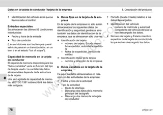 Datos en la tarjeta de conductor / tarjeta de la empresa                                               8. Descripción del producto


    ț Identificación del vehículo en el que se    ̈ Datos fijos en la tarjeta de la em-       ț Período (desde / hasta) relativo a los
      llevó a cabo el control                        presa                                      datos descargados.




                                                                                     m
                                                  En la tarjeta de la empresa no sólo están   ț Identificación del vehículo
    Entradas especiales                           almacenados los siguientes datos de           – número de matrícula y autoridad
    Se almacenan las últimas 56 condiciones       identificación y seguridad genéricos sino         competente del vehículo del que se




                                                                                   co
    introducidas:                                 también los datos de identificación de la         han descargado los datos.
    ț Fecha y hora de la entrada                  empresa, que se almacenan sólo una vez:     ț Número de tarjeta y Estado miembro
    ț Tipo de condición                           ț Identificación de tarjeta                   expedidor de la tarjeta de conductor de




                                                                         .
                                                                                                la que se han descargado los datos.




                                                                      do
    (Las condiciones son los tiempos que el         – número de tarjeta, Estado miem-
    vehículo pasa en un transbordador, en un           bro expedidor, autoridad expedido-
                                                       ra
    tren o en el estado "out of scope").            – fecha de expedición, período de




                                                                .v
                                                       validez
    Capacidad de memoria en la tarjeta            ț Identificación titular de la tarjeta
    de conductor




                                                        o
                                                    – nombre y dirección de la empresa
    El espacio de memoria disponible para los



                                                     tc
    "datos variables" varía en función del tipo   ̈ Datos variables en la tarjeta de la
    de tarjeta usado. La cantidad de datos           empresa
    almacenables depende de la estructura
                                                  .d
                                                  He aquí los datos almacenados en rela-
    de la tarjeta.
8                                                 ción con las actividades de la empresa:
    Una vez agotada la capacidad de memo-
                                         w
                                                  ț Fecha y hora de la actividad
    ria, el DTCO 1381 sobrescribirá los datos
    más antiguos.                                 ț Tipo de actividad
                                  w

                                                    – Dado de alta/baja
                                                    – Descarga dos datos de la memoria
                            w


                                                       principal del tacógrafo
                                                    – Descarga dos dados de la tarjeta
                                                       de conductor



     78                                                                                                                       DTCO 1381
 
