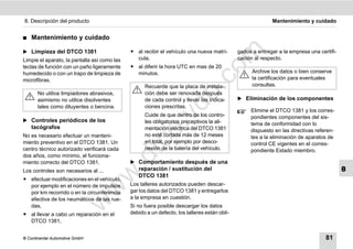 8. Descripción del producto                                                                                 Mantenimiento y cuidado


࡯   Mantenimiento y cuidado

̈ Limpieza del DTCO 1381                      ț al recibir el vehículo una nueva matrí-




                                                                                m
                                                                                              gados a entregar a la empresa una certifi-
Limpie el aparato, la pantalla así como las     cula,                                         cación al respecto.
teclas de función con un paño ligeramente     ț al diferir la hora UTC en mas de 20




                                                                              co
humedecido o con un trapo de limpieza de        minutos.                                            Archive los datos o bien conserve
microfibras.                                                                                        la certificación para eventuales
                                                    Recuerde que la placa de instala-               consultas.




                                                                    .
       No utilice limpiadores abrasivos,            ción debe ser renovada después




                                                                 do
       asimismo no utilice disolventes              de cada control y llevar las indica-      ̈ Eliminación de los componentes
       tales como diluyentes o bencina.             ciones prescritas.
                                                                                                   Elimine el DTCO 1381 y los corres-
                                                    Cuide de que dentro de los contro-




                                                          .v
                                                                                                   pondientes componentes del sis-
̈ Controles periódicos de los                       les obligatorios preceptivos la ali-           tema de conformidad con lo
    tacógrafos                                      mentación eléctrica del DTCO 1381              dispuesto en las directivas referen-




                                                 o
No es necesario efectuar un manteni-                no esté cortada más de 12 meses                tes a la eliminación de aparatos de


                                              tc
miento preventivo en el DTCO 1381. Un               en total, por ejemplo por desco-               control CE vigentes en el corres-
centro técnico autorizado verificará cada           nexión de la batería del vehículo.             pondiente Estado miembro.
dos años, como mínimo, el funciona-
                                           .d
miento correcto del DTCO 1381.                ̈ Comportamiento después de una
Los controles son necesarios al ...              reparación / sustitución del                                                              8
                                  w
                                                 DTCO 1381
ț efectuar modificaciones en el vehículo,
  por ejemplo en el número de impulsos        Los talleres autorizados pueden descar-
                                w

  por km recorrido o en la circunferencia     gar los datos del DTCO 1381 y entregarlos
  efectiva de los neumáticos de las rue-      a la empresa en cuestión.
                       w


  das,                                        Si no fuera posible descargar los datos
ț al llevar a cabo un reparación en el        debido a un defecto, los talleres están obli-
  DTCO 1381,


© Continental Automotive GmbH                                                                                                      81
 