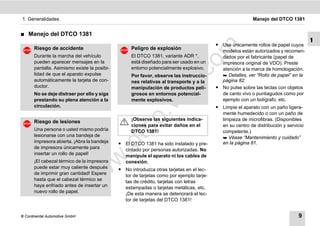 1. Generalidades                                                                                           Manejo del DTCO 1381


࡯   Manejo del DTCO 1381
                                                                                                                                      1
                                                                                          ț Use únicamente rollos de papel cuyos




                                                                             m
       Riesgo de accidente                          Peligro de explosión
                                                                                            modelos están autorizados y recomen-
       Durante la marcha del vehículo               El DTCO 1381, variante ADR *,           dados por el fabricante (papel de




                                                                           co
       pueden aparecer mensajes en la               está diseñado para ser usado en un      impresora original de VDO). Preste
       pantalla. Asimismo existe la posibi-         entorno potencialmente explosivo.       atención a la marca de homologación.
       lidad de que el aparato expulse              Por favor, observe las instruccio-       Detalles, ver “Rollo de papel” en la




                                                                  .
       automáticamente la tarjeta de con-           nes relativas al transporte y a la      página 82.




                                                               do
       ductor.                                      manipulación de productos peli-       ț No pulse sobre las teclas con objetos
       No se deje distraer por ello y siga          grosos en entornos potencial-           de canto vivo o puntiagudos como por
       prestando su plena atención a la             mente explosivos.                       ejemplo con un bolígrafo, etc.




                                                         .v
       circulación.                                                                       ț Limpie el aparato con un paño ligera-
                                                                                            mente humedecido o con un paño de




                                                 o
                                                    ¡Observe las siguientes indica-         limpieza de microfibras. (Disponibles
       Riesgo de lesiones
                                                    ciones para evitar daños en el          en su centro de distribución y servicio


                                              tc
       Una persona o usted mismo podría             DTCO 1381!                              competente.)
       lesionarse con una bandeja de                                                         Véase “Mantenimiento y cuidado”
       impresora abierta. ¡Abra la bandeja
                                        .d
                                              ț El DTCO 1381 ha sido instalado y pre-       en la página 81.
       de impresora únicamente para             cintado por personas autorizadas. No
       insertar un rollo de papel!              manipule el aparato ni los cables de
                                  w
       ¡El cabezal térmico de la impresora      conexión.
       puede estar muy caliente después       ț No introduzca otras tarjetas en el lec-
                                w

       de imprimir gran cantidad! Espere        tor de tarjetas como por ejemplo tarje-
       hasta que el cabezal térmico se          tas de crédito, tarjetas con letras
                       w


       haya enfriado antes de insertar un       estampadas o tarjetas metálicas, etc.
       nuevo rollo de papel.                    ¡De esta manera se deteriorará el lec-
                                                tor de tarjetas del DTCO 1381!


© Continental Automotive GmbH                                                                                                   9
 