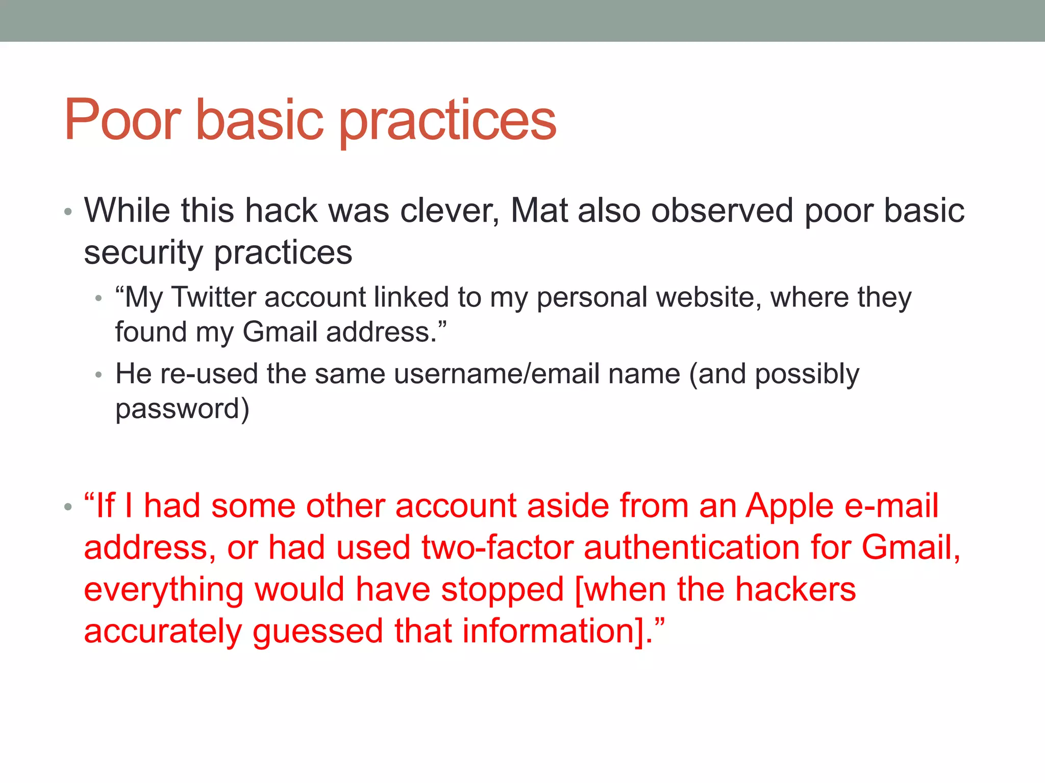 Poor basic practices 
• While this hack was clever, Mat also observed poor basic 
security practices 
• “My Twitter account linked to my personal website, where they 
found my Gmail address.” 
• He re-used the same username/email name (and possibly 
password) 
• “If I had some other account aside from an Apple e-mail 
address, or had used two-factor authentication for Gmail, 
everything would have stopped [when the hackers 
accurately guessed that information].” 
 