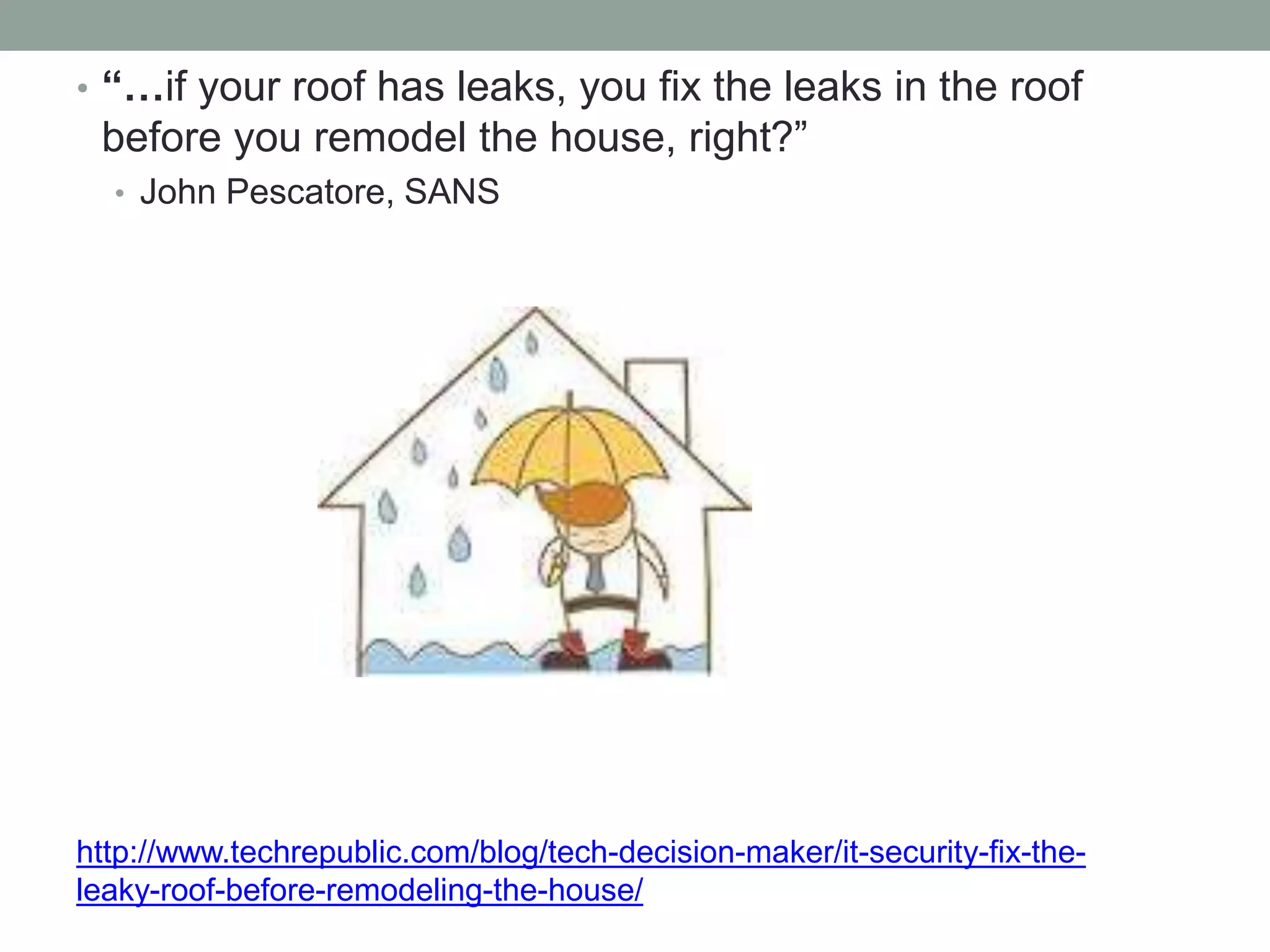 • “…if your roof has leaks, you fix the leaks in the roof 
before you remodel the house, right?” 
• John Pescatore, SANS 
http://www.techrepublic.com/blog/tech-decision-maker/it-security-fix-the-leaky- 
roof-before-remodeling-the-house/ 
 