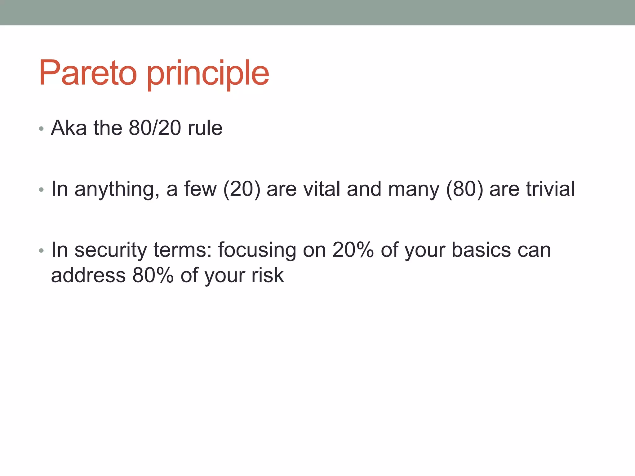 Pareto principle 
• Aka the 80/20 rule 
• In anything, a few (20) are vital and many (80) are trivial 
• In security terms: focusing on 20% of your basics can 
address 80% of your risk 
 