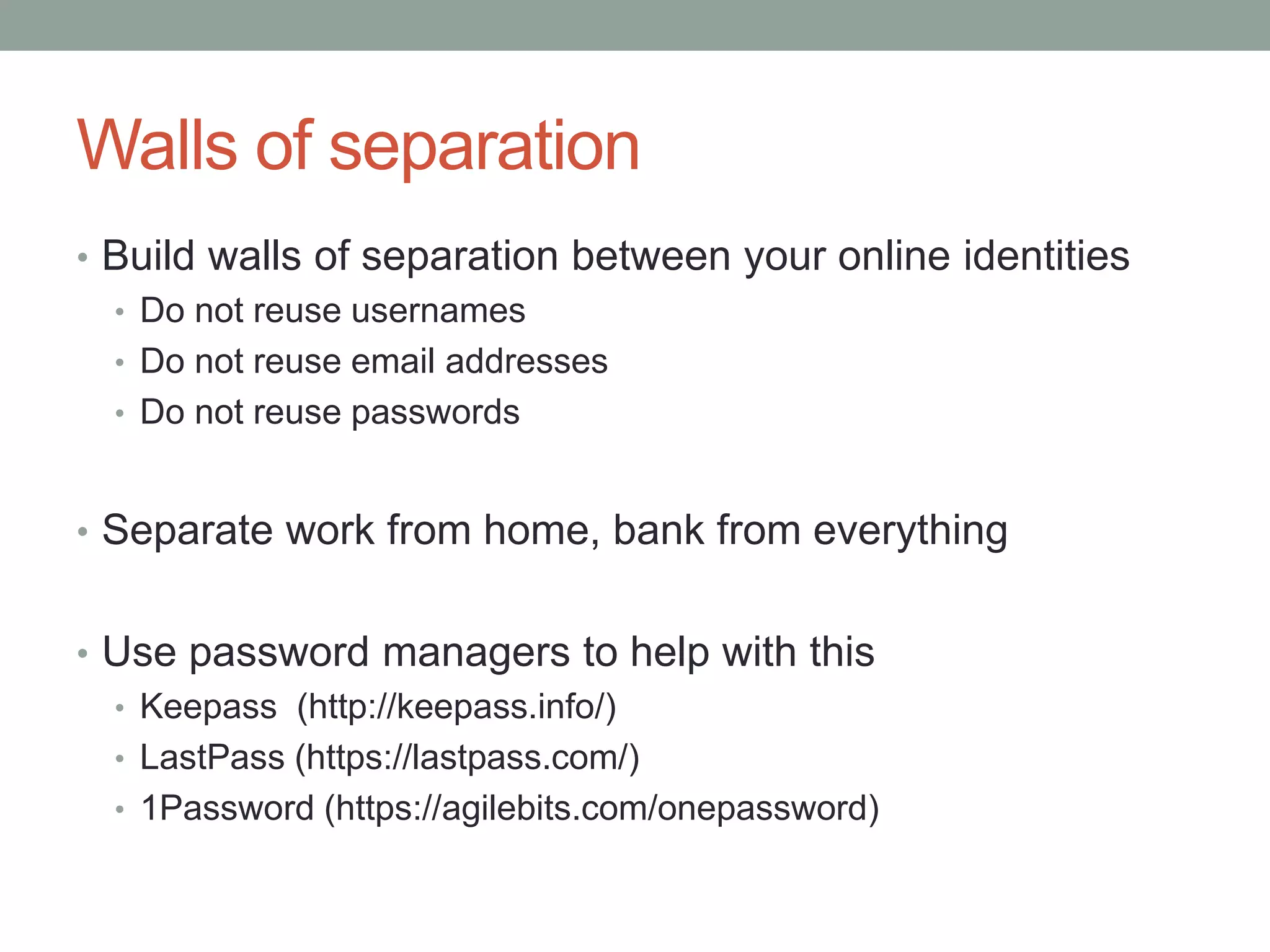 Walls of separation 
• Build walls of separation between your online identities 
• Do not reuse usernames 
• Do not reuse email addresses 
• Do not reuse passwords 
• Separate work from home, bank from everything 
• Use password managers to help with this 
• Keepass (http://keepass.info/) 
• LastPass (https://lastpass.com/) 
• 1Password (https://agilebits.com/onepassword) 
 