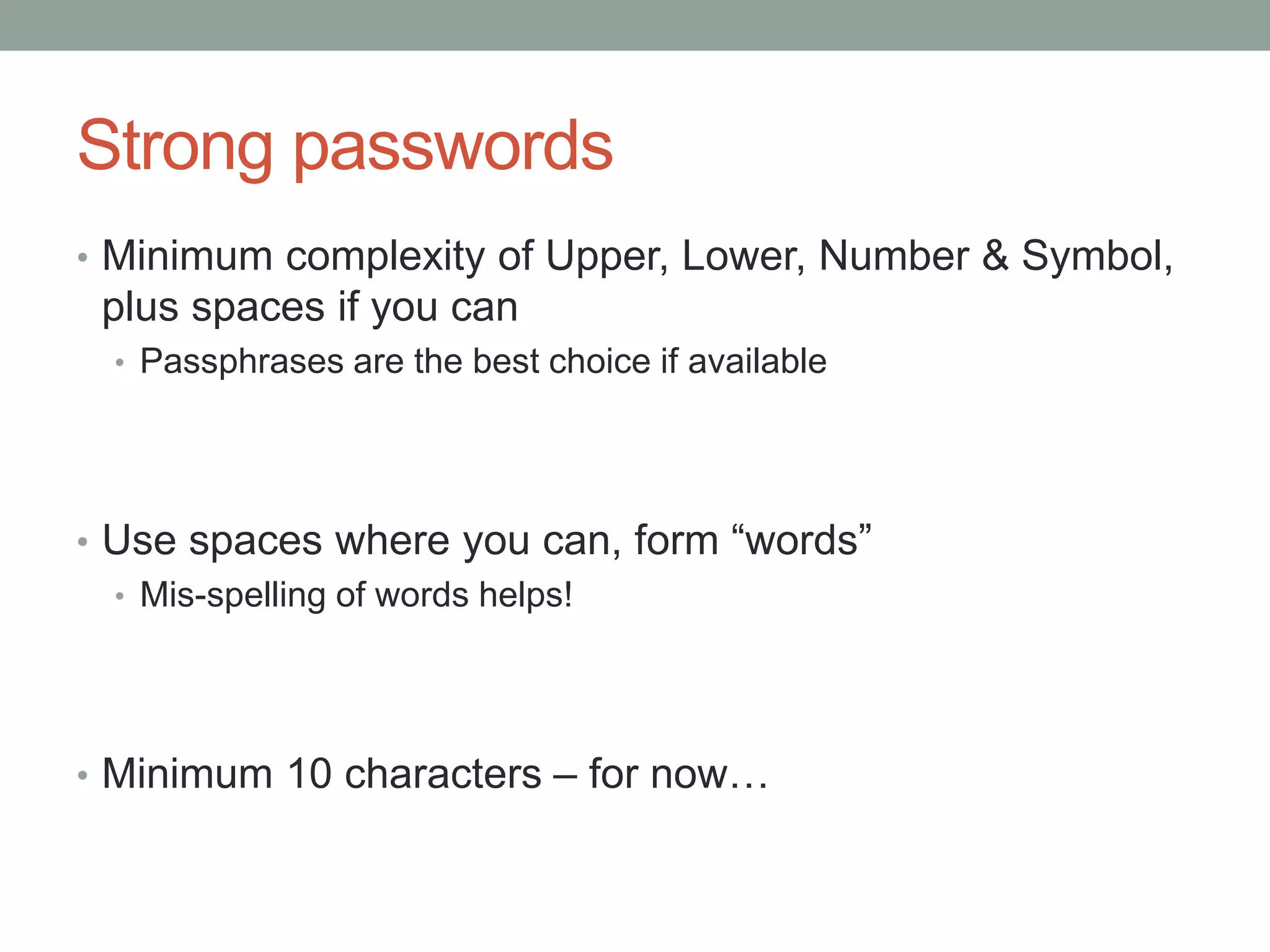 Strong passwords 
• Minimum complexity of Upper, Lower, Number & Symbol, 
plus spaces if you can 
• Passphrases are the best choice if available 
• Use spaces where you can, form “words” 
• Mis-spelling of words helps! 
• Minimum 10 characters – for now… 
 