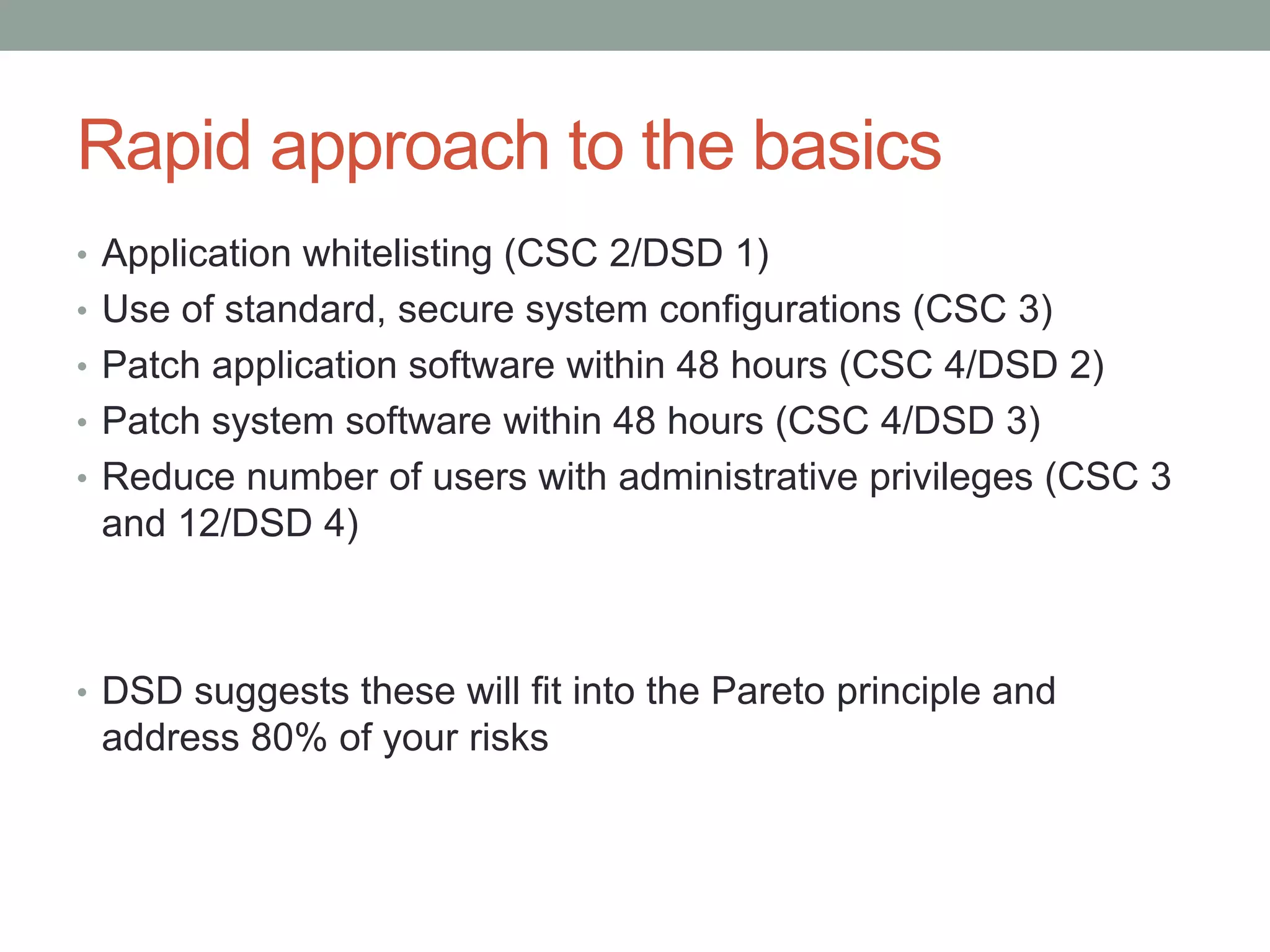 Rapid approach to the basics 
• Application whitelisting (CSC 2/DSD 1) 
• Use of standard, secure system configurations (CSC 3) 
• Patch application software within 48 hours (CSC 4/DSD 2) 
• Patch system software within 48 hours (CSC 4/DSD 3) 
• Reduce number of users with administrative privileges (CSC 3 
and 12/DSD 4) 
• DSD suggests these will fit into the Pareto principle and 
address 80% of your risks 
 