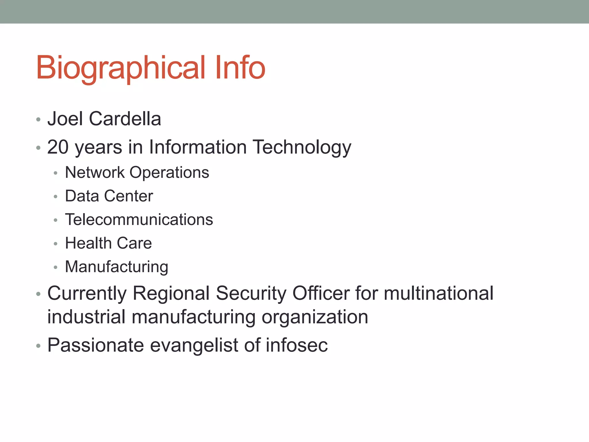 Biographical Info 
• Joel Cardella 
• 20 years in Information Technology 
• Network Operations 
• Data Center 
• Telecommunications 
• Health Care 
• Manufacturing 
• Currently Regional Security Officer for multinational 
industrial manufacturing organization 
• Passionate evangelist of infosec 
 