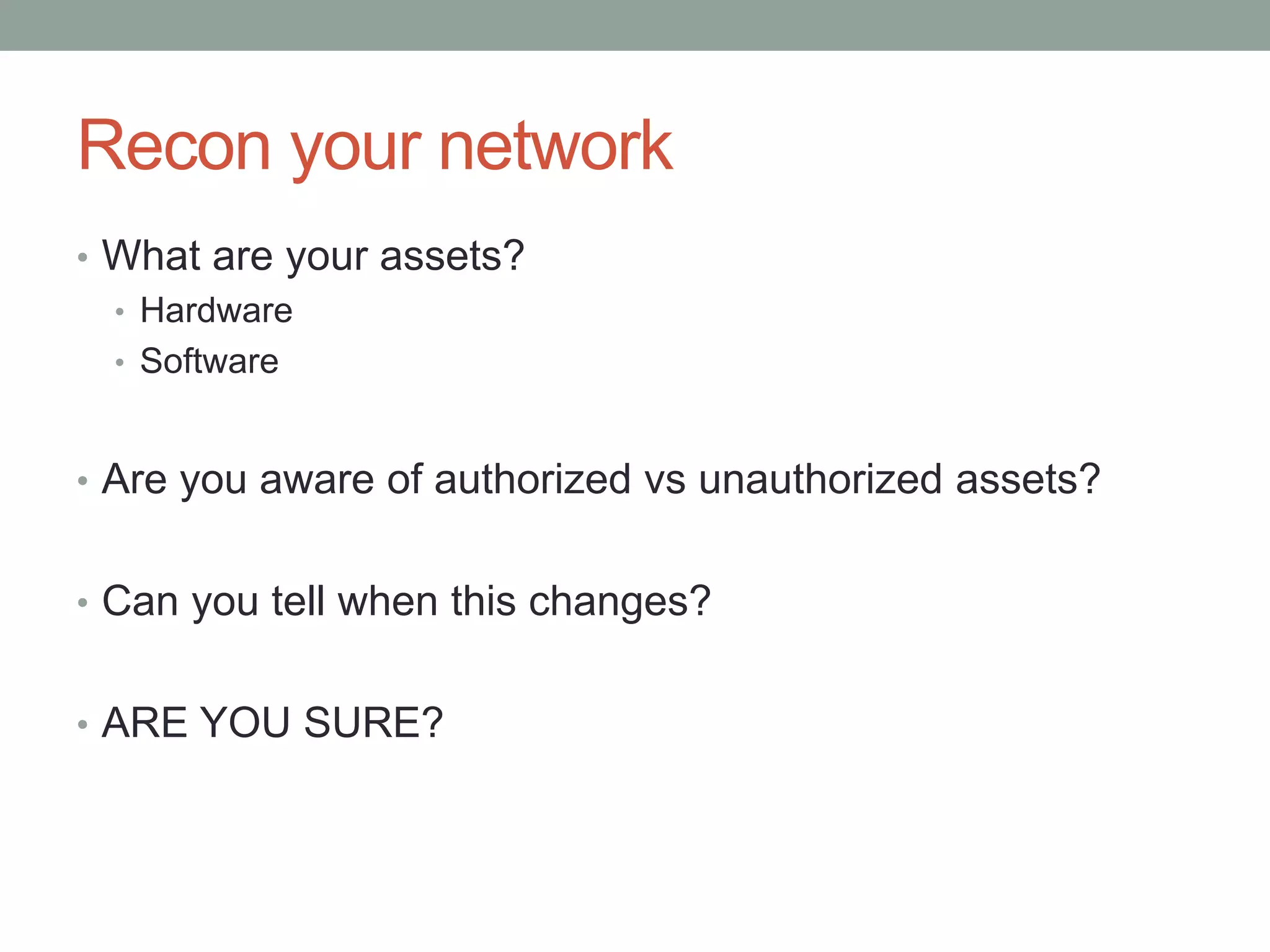 Recon your network 
• What are your assets? 
• Hardware 
• Software 
• Are you aware of authorized vs unauthorized assets? 
• Can you tell when this changes? 
• ARE YOU SURE? 
 