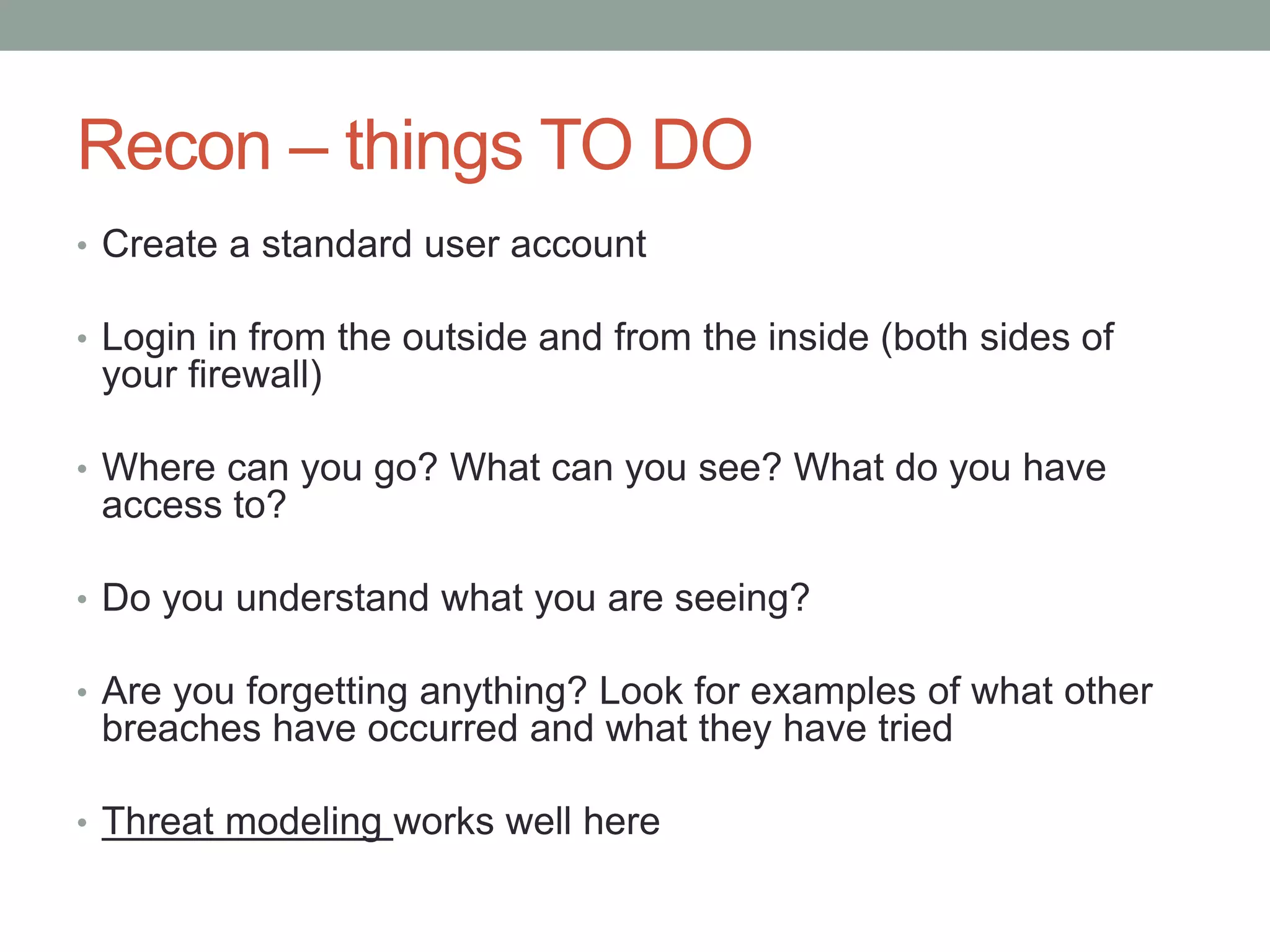 Recon – things TO DO 
• Create a standard user account 
• Login in from the outside and from the inside (both sides of 
your firewall) 
• Where can you go? What can you see? What do you have 
access to? 
• Do you understand what you are seeing? 
• Are you forgetting anything? Look for examples of what other 
breaches have occurred and what they have tried 
• Threat modeling works well here 
 