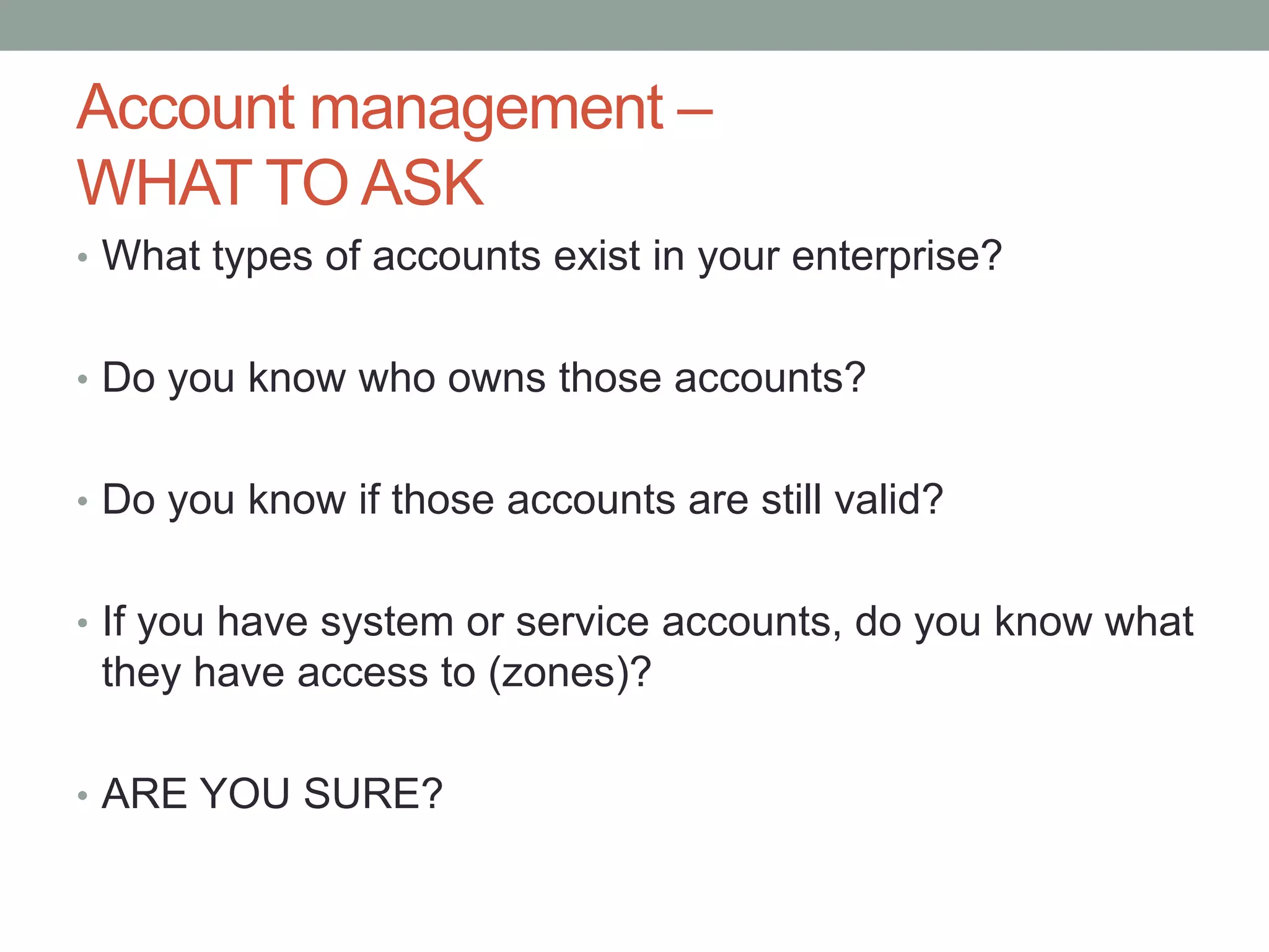 Account management – 
WHAT TO ASK 
• What types of accounts exist in your enterprise? 
• Do you know who owns those accounts? 
• Do you know if those accounts are still valid? 
• If you have system or service accounts, do you know what 
they have access to (zones)? 
• ARE YOU SURE? 
 