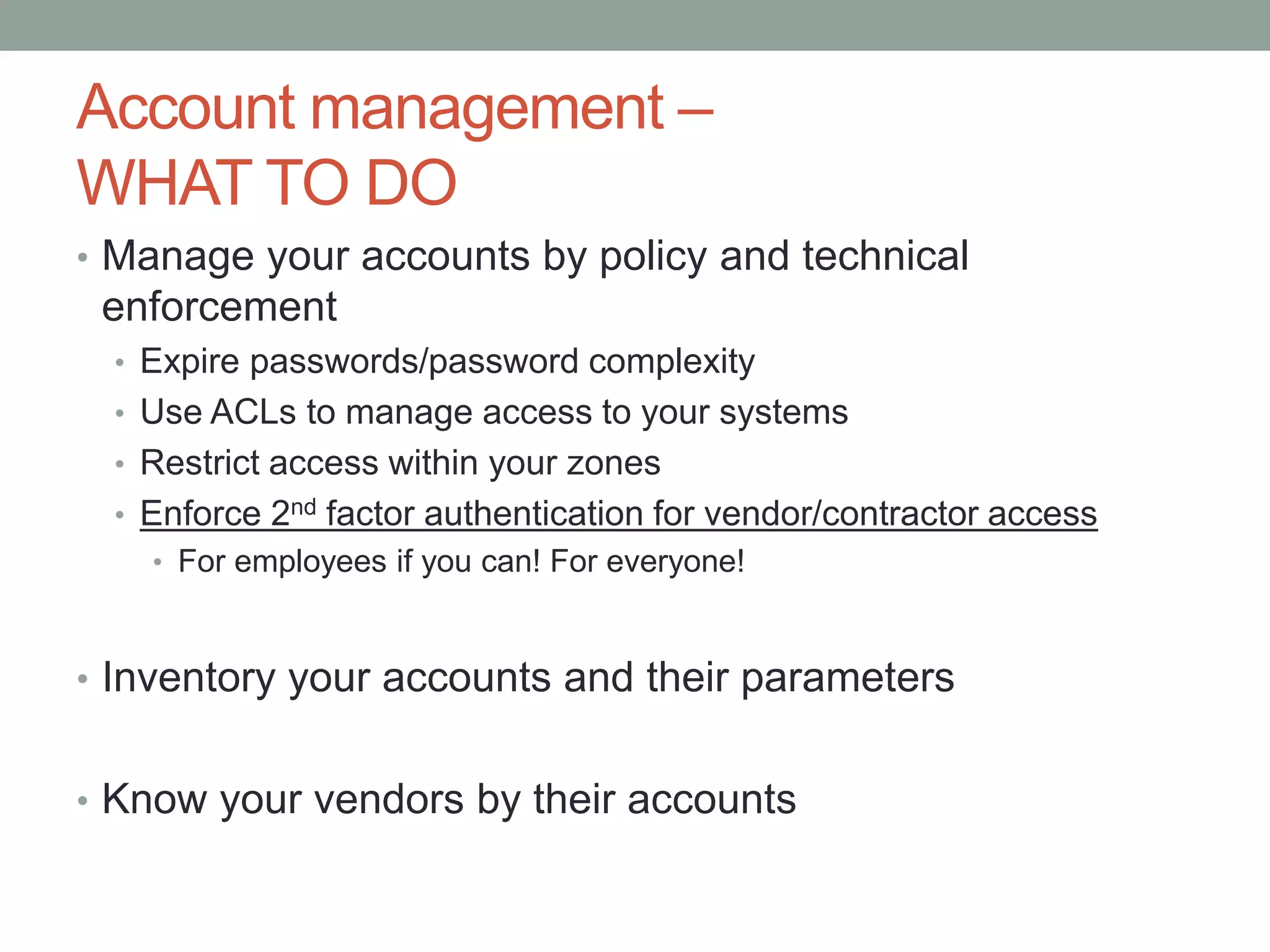Account management – 
WHAT TO DO 
• Manage your accounts by policy and technical 
enforcement 
• Expire passwords/password complexity 
• Use ACLs to manage access to your systems 
• Restrict access within your zones 
• Enforce 2nd factor authentication for vendor/contractor access 
• For employees if you can! For everyone! 
• Inventory your accounts and their parameters 
• Know your vendors by their accounts 
 