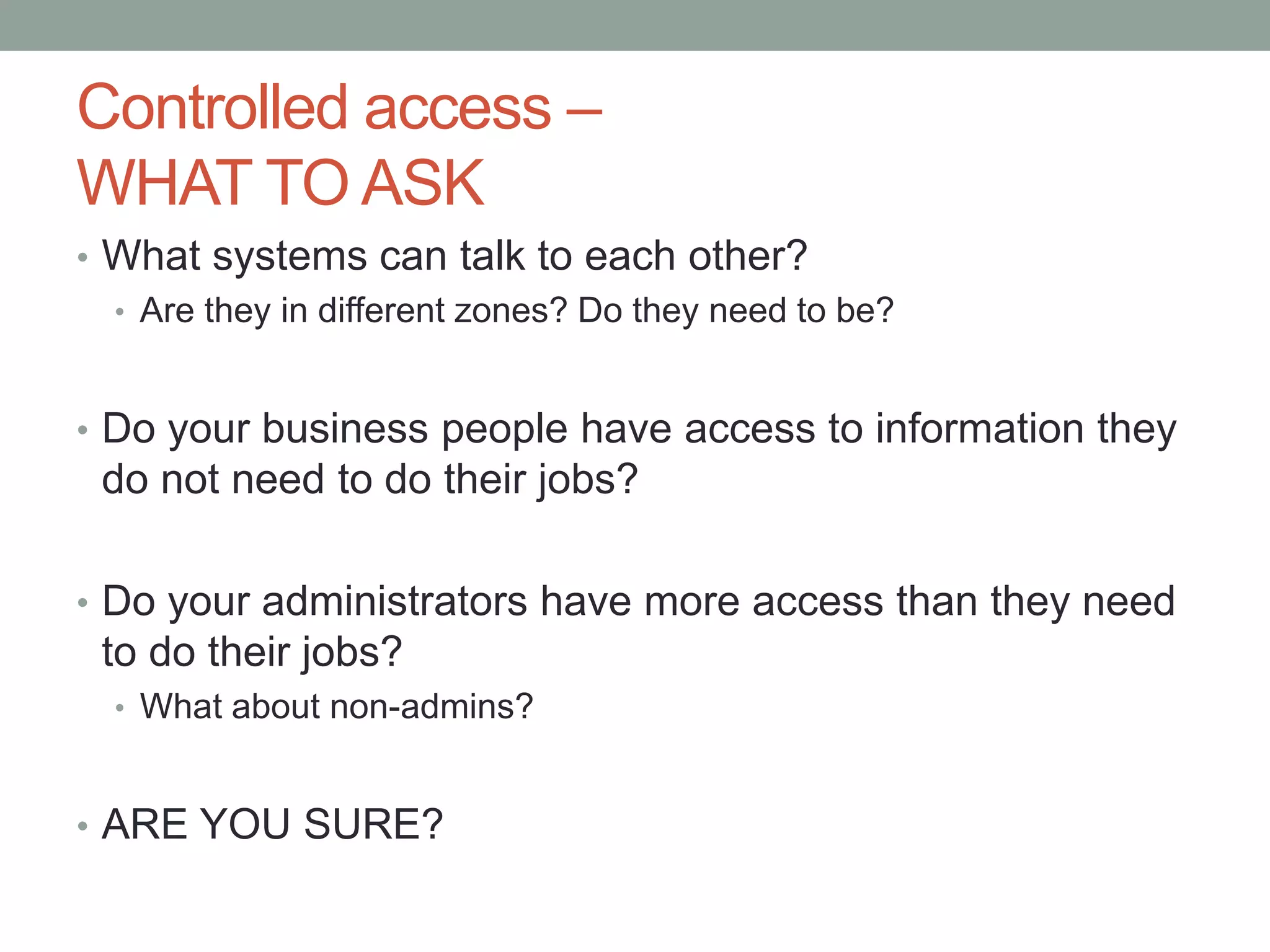 Controlled access – 
WHAT TO ASK 
• What systems can talk to each other? 
• Are they in different zones? Do they need to be? 
• Do your business people have access to information they 
do not need to do their jobs? 
• Do your administrators have more access than they need 
to do their jobs? 
• What about non-admins? 
• ARE YOU SURE? 
 
